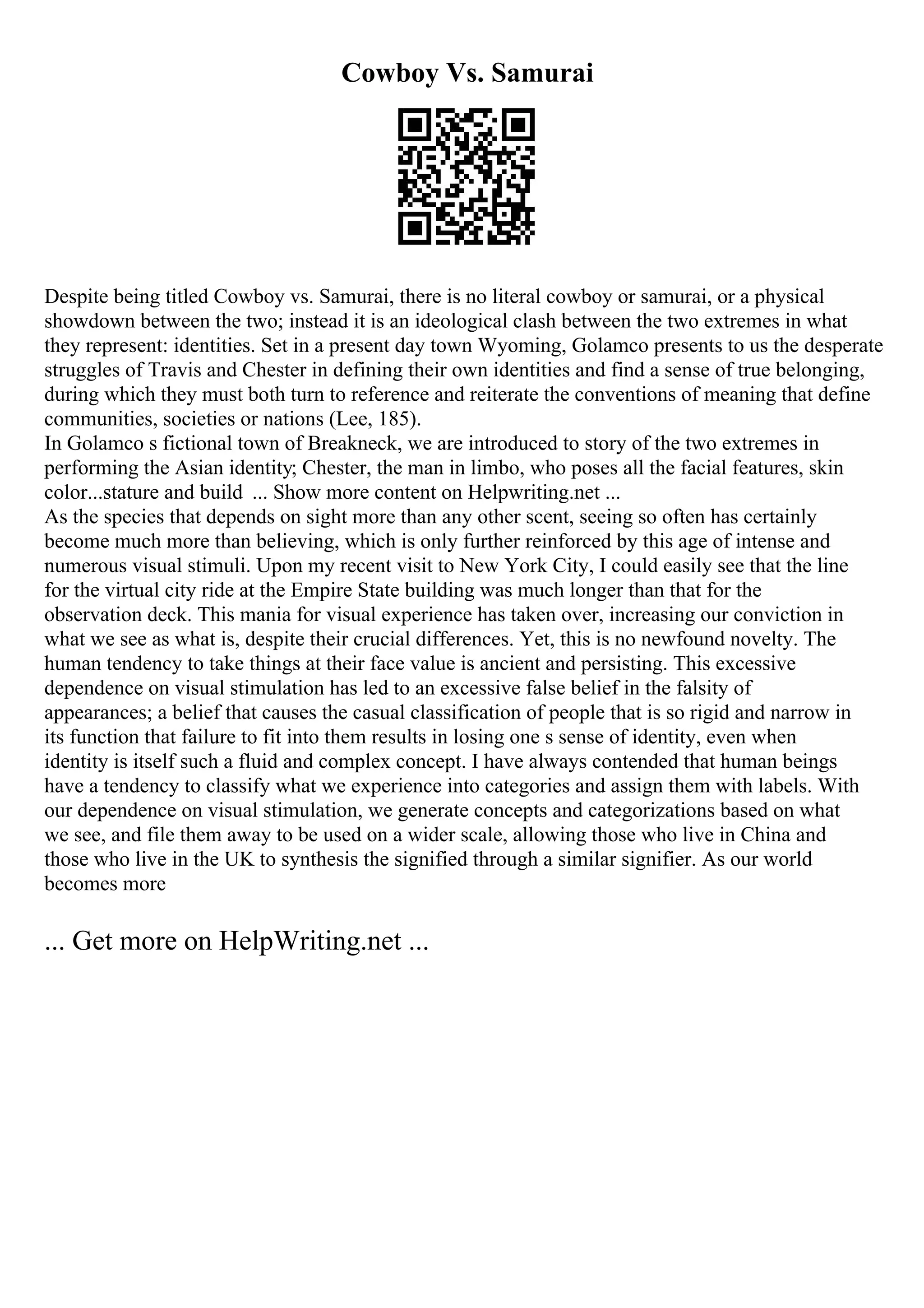 Cowboy Vs. Samurai
Despite being titled Cowboy vs. Samurai, there is no literal cowboy or samurai, or a physical
showdown between the two; instead it is an ideological clash between the two extremes in what
they represent: identities. Set in a present day town Wyoming, Golamco presents to us the desperate
struggles of Travis and Chester in defining their own identities and find a sense of true belonging,
during which they must both turn to reference and reiterate the conventions of meaning that define
communities, societies or nations (Lee, 185).
In Golamco s fictional town of Breakneck, we are introduced to story of the two extremes in
performing the Asian identity; Chester, the man in limbo, who poses all the facial features, skin
color...stature and build ... Show more content on Helpwriting.net ...
As the species that depends on sight more than any other scent, seeing so often has certainly
become much more than believing, which is only further reinforced by this age of intense and
numerous visual stimuli. Upon my recent visit to New York City, I could easily see that the line
for the virtual city ride at the Empire State building was much longer than that for the
observation deck. This mania for visual experience has taken over, increasing our conviction in
what we see as what is, despite their crucial differences. Yet, this is no newfound novelty. The
human tendency to take things at their face value is ancient and persisting. This excessive
dependence on visual stimulation has led to an excessive false belief in the falsity of
appearances; a belief that causes the casual classification of people that is so rigid and narrow in
its function that failure to fit into them results in losing one s sense of identity, even when
identity is itself such a fluid and complex concept. I have always contended that human beings
have a tendency to classify what we experience into categories and assign them with labels. With
our dependence on visual stimulation, we generate concepts and categorizations based on what
we see, and file them away to be used on a wider scale, allowing those who live in China and
those who live in the UK to synthesis the signified through a similar signifier. As our world
becomes more
... Get more on HelpWriting.net ...
 