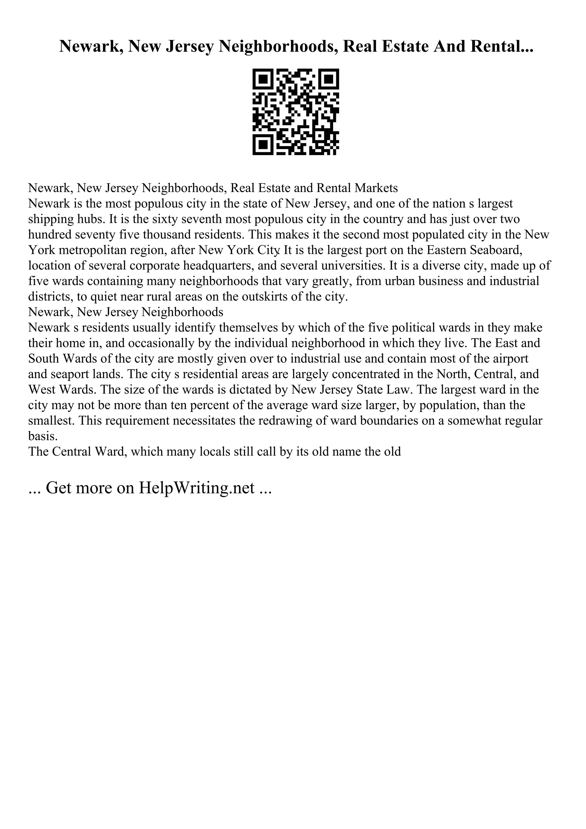 Newark, New Jersey Neighborhoods, Real Estate And Rental...
Newark, New Jersey Neighborhoods, Real Estate and Rental Markets
Newark is the most populous city in the state of New Jersey, and one of the nation s largest
shipping hubs. It is the sixty seventh most populous city in the country and has just over two
hundred seventy five thousand residents. This makes it the second most populated city in the New
York metropolitan region, after New York City
. It is the largest port on the Eastern Seaboard,
location of several corporate headquarters, and several universities. It is a diverse city, made up of
five wards containing many neighborhoods that vary greatly, from urban business and industrial
districts, to quiet near rural areas on the outskirts of the city.
Newark, New Jersey Neighborhoods
Newark s residents usually identify themselves by which of the five political wards in they make
their home in, and occasionally by the individual neighborhood in which they live. The East and
South Wards of the city are mostly given over to industrial use and contain most of the airport
and seaport lands. The city s residential areas are largely concentrated in the North, Central, and
West Wards. The size of the wards is dictated by New Jersey State Law. The largest ward in the
city may not be more than ten percent of the average ward size larger, by population, than the
smallest. This requirement necessitates the redrawing of ward boundaries on a somewhat regular
basis.
The Central Ward, which many locals still call by its old name the old
... Get more on HelpWriting.net ...
 