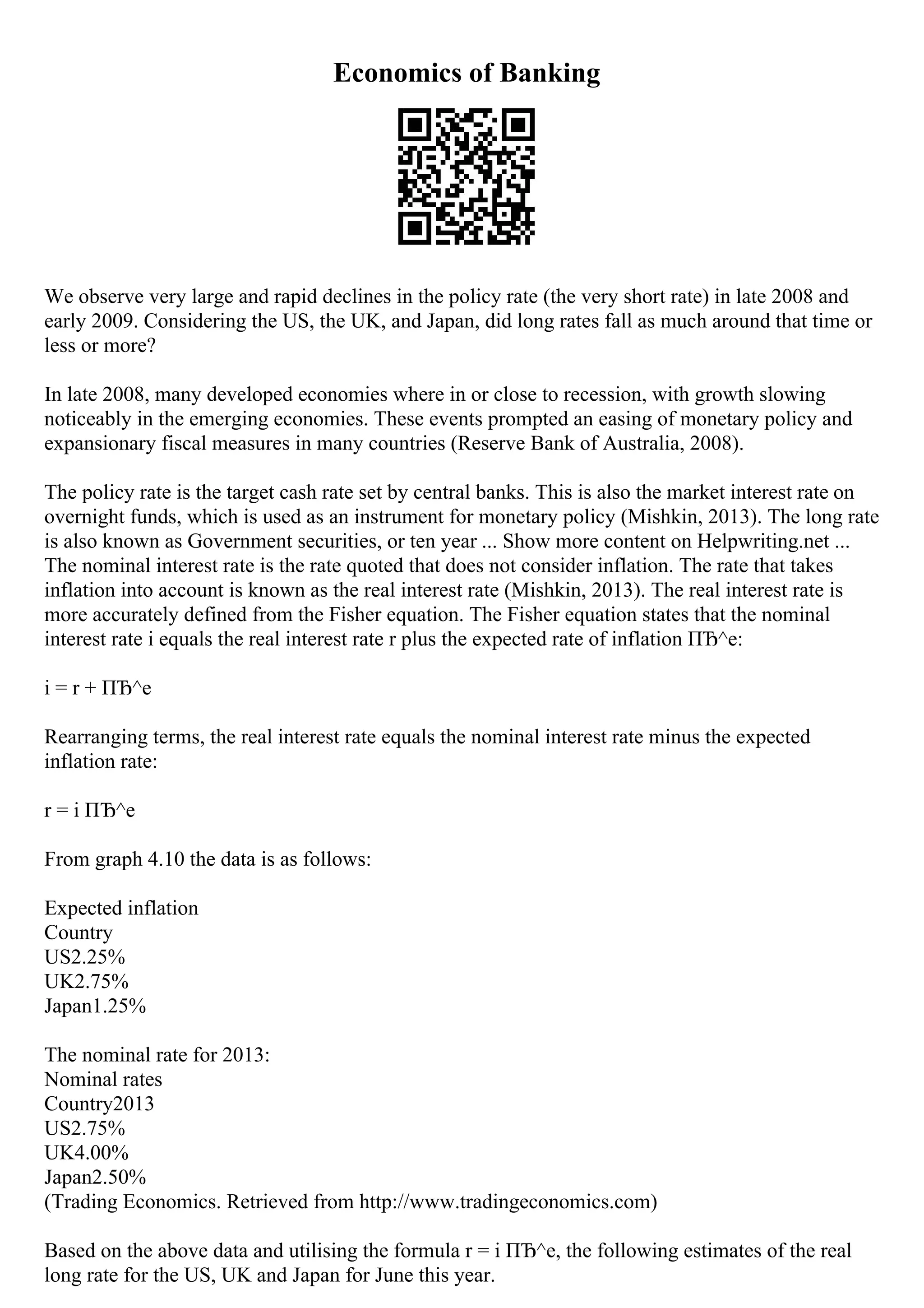 Economics of Banking
We observe very large and rapid declines in the policy rate (the very short rate) in late 2008 and
early 2009. Considering the US, the UK, and Japan, did long rates fall as much around that time or
less or more?
In late 2008, many developed economies where in or close to recession, with growth slowing
noticeably in the emerging economies. These events prompted an easing of monetary policy and
expansionary fiscal measures in many countries (Reserve Bank of Australia, 2008).
The policy rate is the target cash rate set by central banks. This is also the market interest rate on
overnight funds, which is used as an instrument for monetary policy (Mishkin, 2013). The long rate
is also known as Government securities, or ten year ... Show more content on Helpwriting.net ...
The nominal interest rate is the rate quoted that does not consider inflation. The rate that takes
inflation into account is known as the real interest rate (Mishkin, 2013). The real interest rate is
more accurately defined from the Fisher equation. The Fisher equation states that the nominal
interest rate i equals the real interest rate r plus the expected rate of inflation ПЂ^e:
i = r + ПЂ^e
Rearranging terms, the real interest rate equals the nominal interest rate minus the expected
inflation rate:
r = i ПЂ^e
From graph 4.10 the data is as follows:
Expected inflation
Country
US2.25%
UK2.75%
Japan1.25%
The nominal rate for 2013:
Nominal rates
Country2013
US2.75%
UK4.00%
Japan2.50%
(Trading Economics. Retrieved from http://www.tradingeconomics.com)
Based on the above data and utilising the formula r = i ПЂ^e, the following estimates of the real
long rate for the US, UK and Japan for June this year.
 
