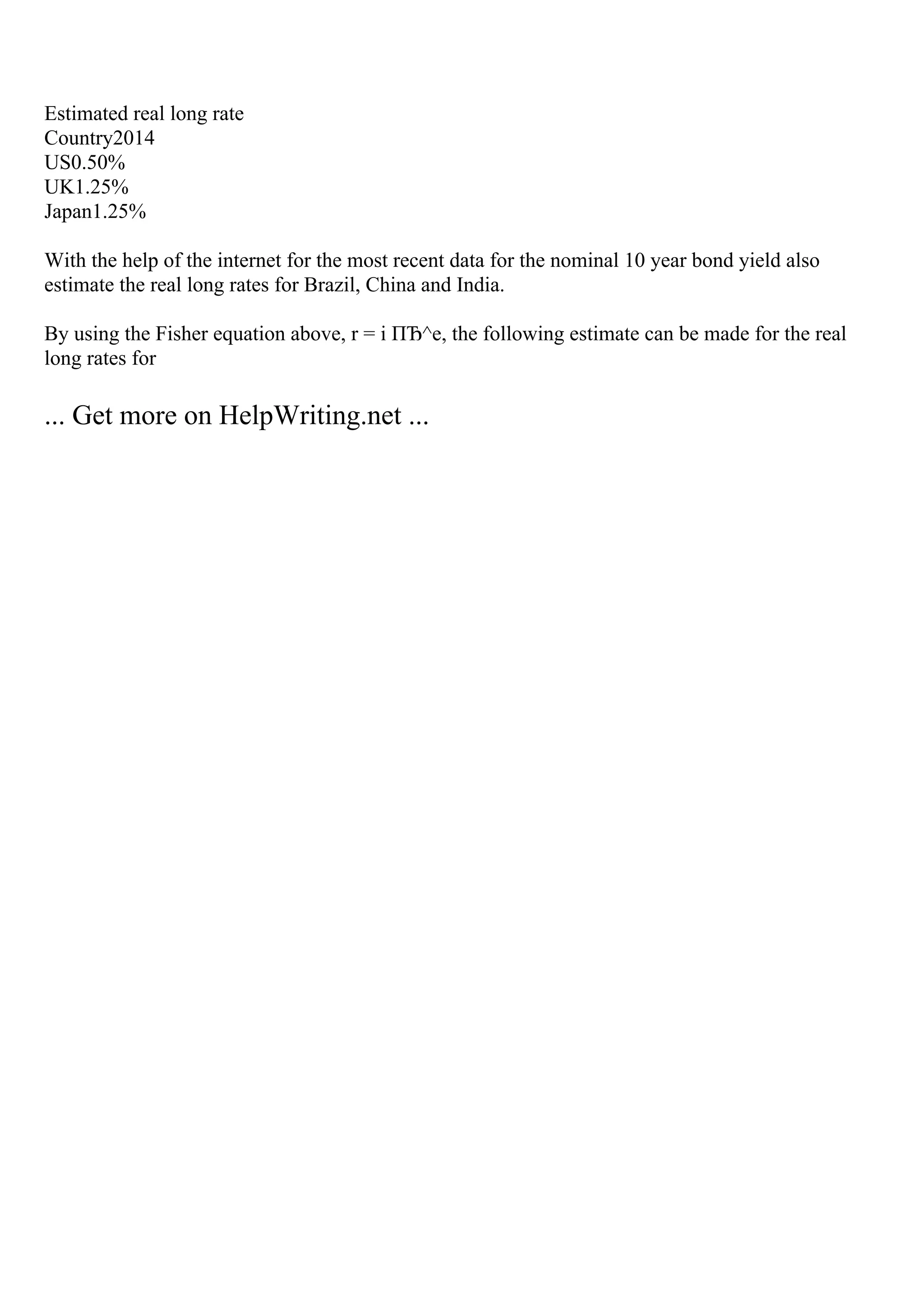 Estimated real long rate
Country2014
US0.50%
UK1.25%
Japan1.25%
With the help of the internet for the most recent data for the nominal 10 year bond yield also
estimate the real long rates for Brazil, China and India.
By using the Fisher equation above, r = i ПЂ^e, the following estimate can be made for the real
long rates for
... Get more on HelpWriting.net ...
 