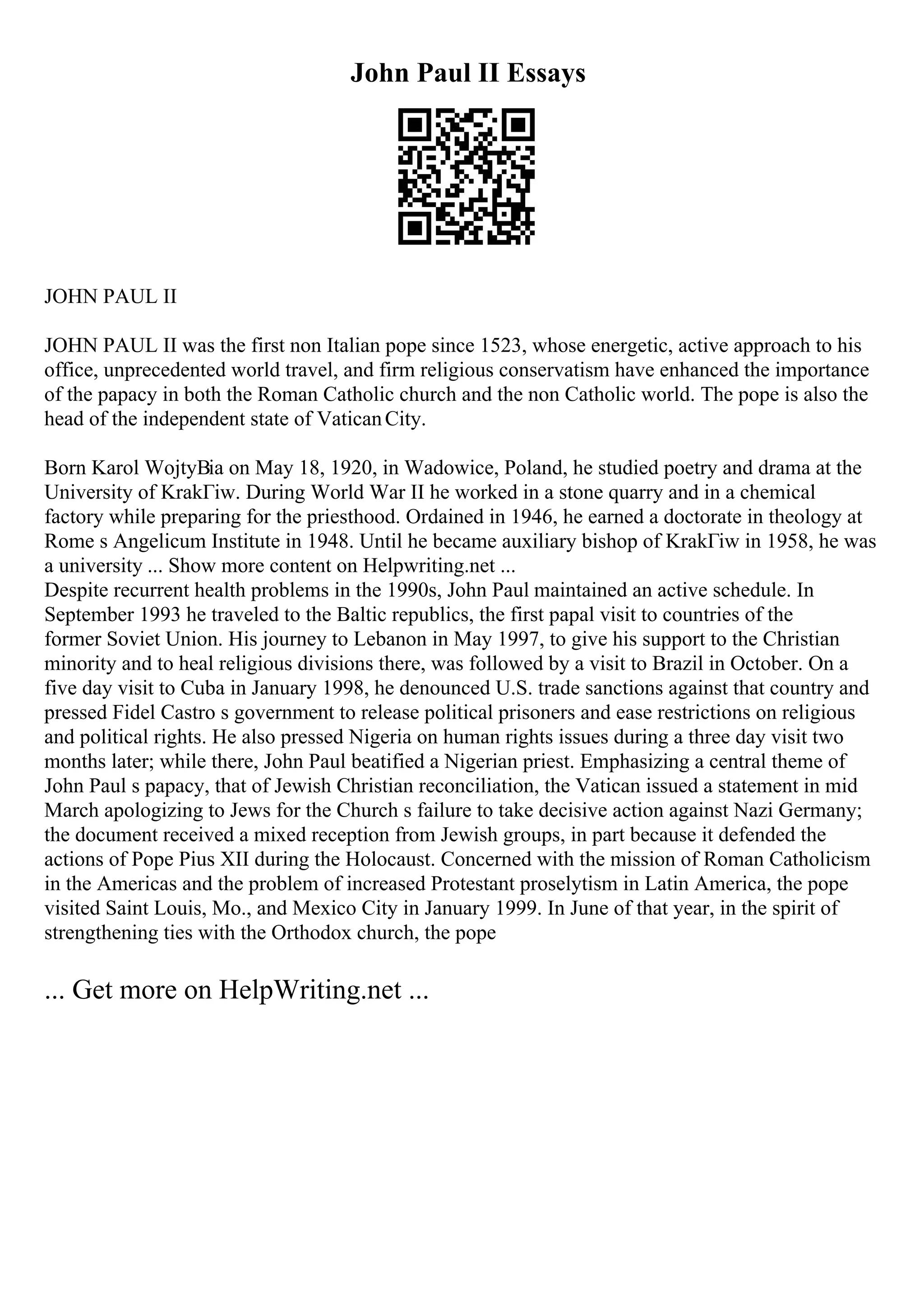 John Paul II Essays
JOHN PAUL II
JOHN PAUL II was the first non Italian pope since 1523, whose energetic, active approach to his
office, unprecedented world travel, and firm religious conservatism have enhanced the importance
of the papacy in both the Roman Catholic church and the non Catholic world. The pope is also the
head of the independent state of VaticanCity.
Born Karol WojtyВіa on May 18, 1920, in Wadowice, Poland, he studied poetry and drama at the
University of KrakГіw. During World War II he worked in a stone quarry and in a chemical
factory while preparing for the priesthood. Ordained in 1946, he earned a doctorate in theology at
Rome s Angelicum Institute in 1948. Until he became auxiliary bishop of KrakГіw in 1958, he was
a university ... Show more content on Helpwriting.net ...
Despite recurrent health problems in the 1990s, John Paul maintained an active schedule. In
September 1993 he traveled to the Baltic republics, the first papal visit to countries of the
former Soviet Union. His journey to Lebanon in May 1997, to give his support to the Christian
minority and to heal religious divisions there, was followed by a visit to Brazil in October. On a
five day visit to Cuba in January 1998, he denounced U.S. trade sanctions against that country and
pressed Fidel Castro s government to release political prisoners and ease restrictions on religious
and political rights. He also pressed Nigeria on human rights issues during a three day visit two
months later; while there, John Paul beatified a Nigerian priest. Emphasizing a central theme of
John Paul s papacy, that of Jewish Christian reconciliation, the Vatican issued a statement in mid
March apologizing to Jews for the Church s failure to take decisive action against Nazi Germany;
the document received a mixed reception from Jewish groups, in part because it defended the
actions of Pope Pius XII during the Holocaust. Concerned with the mission of Roman Catholicism
in the Americas and the problem of increased Protestant proselytism in Latin America, the pope
visited Saint Louis, Mo., and Mexico City in January 1999. In June of that year, in the spirit of
strengthening ties with the Orthodox church, the pope
... Get more on HelpWriting.net ...
 