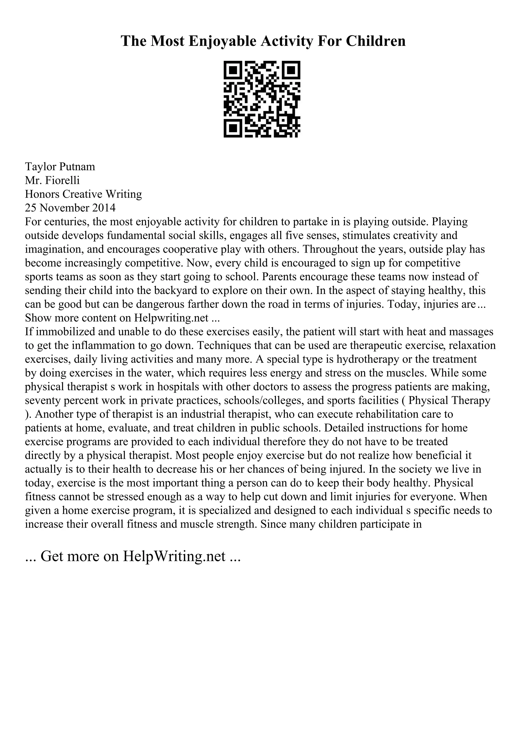 The Most Enjoyable Activity For Children
Taylor Putnam
Mr. Fiorelli
Honors Creative Writing
25 November 2014
For centuries, the most enjoyable activity for children to partake in is playing outside. Playing
outside develops fundamental social skills, engages all five senses, stimulates creativity and
imagination, and encourages cooperative play with others. Throughout the years, outside play has
become increasingly competitive. Now, every child is encouraged to sign up for competitive
sports teams as soon as they start going to school. Parents encourage these teams now instead of
sending their child into the backyard to explore on their own. In the aspect of staying healthy, this
can be good but can be dangerous farther down the road in terms of injuries. Today, injuries are...
Show more content on Helpwriting.net ...
If immobilized and unable to do these exercises easily, the patient will start with heat and massages
to get the inflammation to go down. Techniques that can be used are therapeutic exercise, relaxation
exercises, daily living activities and many more. A special type is hydrotherapy or the treatment
by doing exercises in the water, which requires less energy and stress on the muscles. While some
physical therapist s work in hospitals with other doctors to assess the progress patients are making,
seventy percent work in private practices, schools/colleges, and sports facilities ( Physical Therapy
). Another type of therapist is an industrial therapist, who can execute rehabilitation care to
patients at home, evaluate, and treat children in public schools. Detailed instructions for home
exercise programs are provided to each individual therefore they do not have to be treated
directly by a physical therapist. Most people enjoy exercise but do not realize how beneficial it
actually is to their health to decrease his or her chances of being injured. In the society we live in
today, exercise is the most important thing a person can do to keep their body healthy. Physical
fitness cannot be stressed enough as a way to help cut down and limit injuries for everyone. When
given a home exercise program, it is specialized and designed to each individual s specific needs to
increase their overall fitness and muscle strength. Since many children participate in
... Get more on HelpWriting.net ...
 