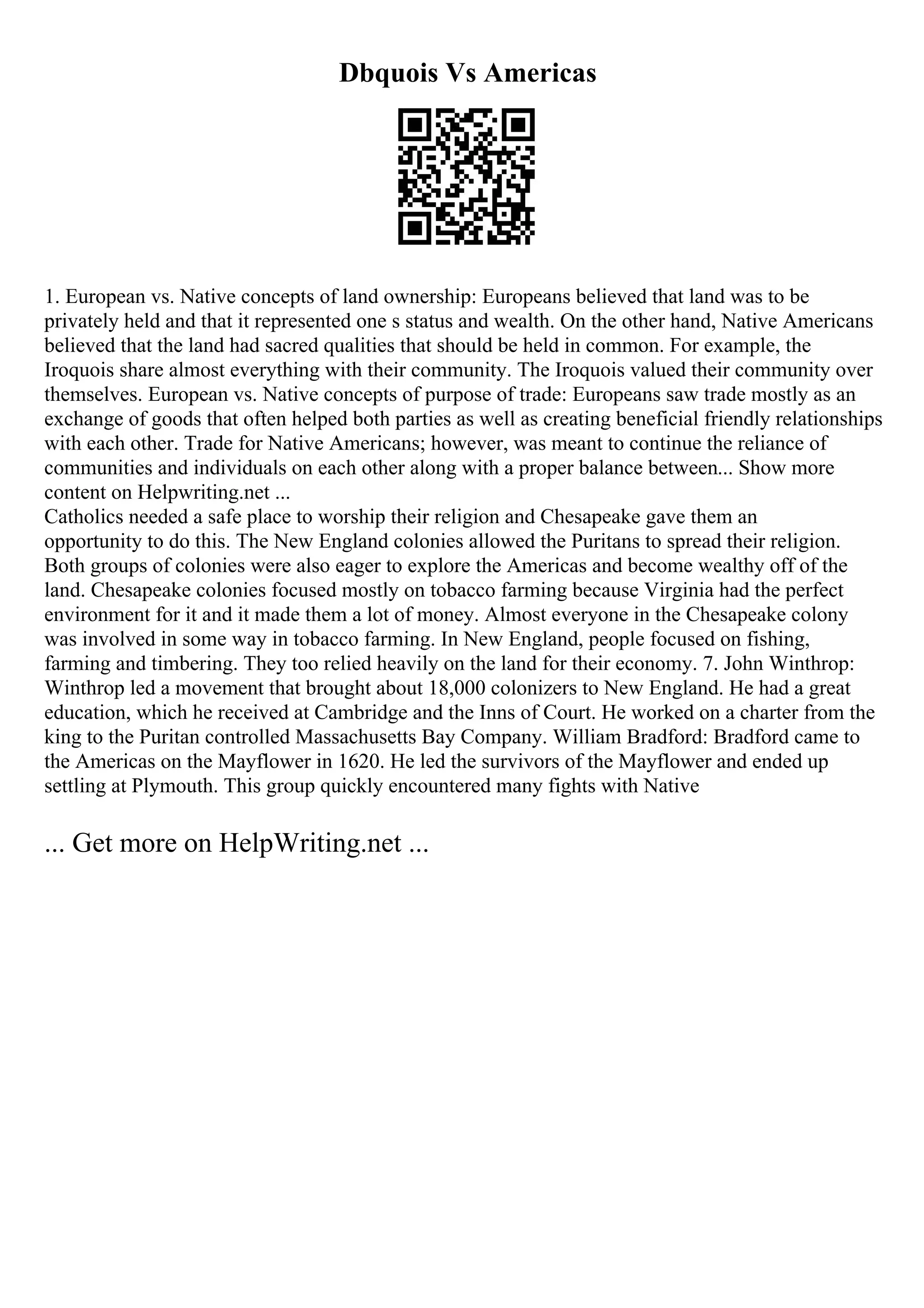 Dbquois Vs Americas
1. European vs. Native concepts of land ownership: Europeans believed that land was to be
privately held and that it represented one s status and wealth. On the other hand, Native Americans
believed that the land had sacred qualities that should be held in common. For example, the
Iroquois share almost everything with their community. The Iroquois valued their community over
themselves. European vs. Native concepts of purpose of trade: Europeans saw trade mostly as an
exchange of goods that often helped both parties as well as creating beneficial friendly relationships
with each other. Trade for Native Americans; however, was meant to continue the reliance of
communities and individuals on each other along with a proper balance between... Show more
content on Helpwriting.net ...
Catholics needed a safe place to worship their religion and Chesapeake gave them an
opportunity to do this. The New England colonies allowed the Puritans to spread their religion.
Both groups of colonies were also eager to explore the Americas and become wealthy off of the
land. Chesapeake colonies focused mostly on tobacco farming because Virginia had the perfect
environment for it and it made them a lot of money. Almost everyone in the Chesapeake colony
was involved in some way in tobacco farming. In New England, people focused on fishing,
farming and timbering. They too relied heavily on the land for their economy. 7. John Winthrop:
Winthrop led a movement that brought about 18,000 colonizers to New England. He had a great
education, which he received at Cambridge and the Inns of Court. He worked on a charter from the
king to the Puritan controlled Massachusetts Bay Company. William Bradford: Bradford came to
the Americas on the Mayflower in 1620. He led the survivors of the Mayflower and ended up
settling at Plymouth. This group quickly encountered many fights with Native
... Get more on HelpWriting.net ...
 