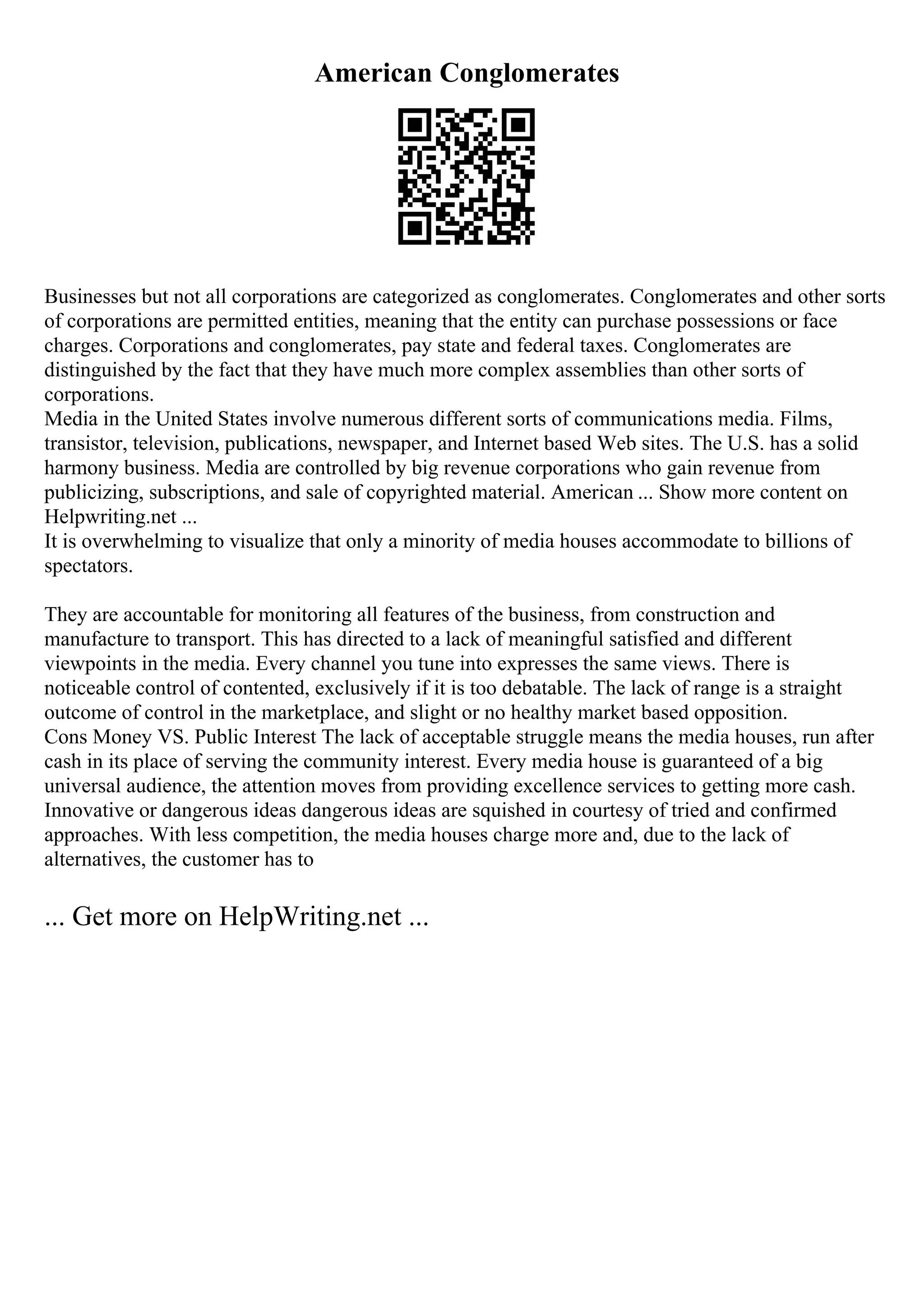 American Conglomerates
Businesses but not all corporations are categorized as conglomerates. Conglomerates and other sorts
of corporations are permitted entities, meaning that the entity can purchase possessions or face
charges. Corporations and conglomerates, pay state and federal taxes. Conglomerates are
distinguished by the fact that they have much more complex assemblies than other sorts of
corporations.
Media in the United States involve numerous different sorts of communications media. Films,
transistor, television, publications, newspaper, and Internet based Web sites. The U.S. has a solid
harmony business. Media are controlled by big revenue corporations who gain revenue from
publicizing, subscriptions, and sale of copyrighted material. American ... Show more content on
Helpwriting.net ...
It is overwhelming to visualize that only a minority of media houses accommodate to billions of
spectators.
They are accountable for monitoring all features of the business, from construction and
manufacture to transport. This has directed to a lack of meaningful satisfied and different
viewpoints in the media. Every channel you tune into expresses the same views. There is
noticeable control of contented, exclusively if it is too debatable. The lack of range is a straight
outcome of control in the marketplace, and slight or no healthy market based opposition.
Cons Money VS. Public Interest The lack of acceptable struggle means the media houses, run after
cash in its place of serving the community interest. Every media house is guaranteed of a big
universal audience, the attention moves from providing excellence services to getting more cash.
Innovative or dangerous ideas dangerous ideas are squished in courtesy of tried and confirmed
approaches. With less competition, the media houses charge more and, due to the lack of
alternatives, the customer has to
... Get more on HelpWriting.net ...
 