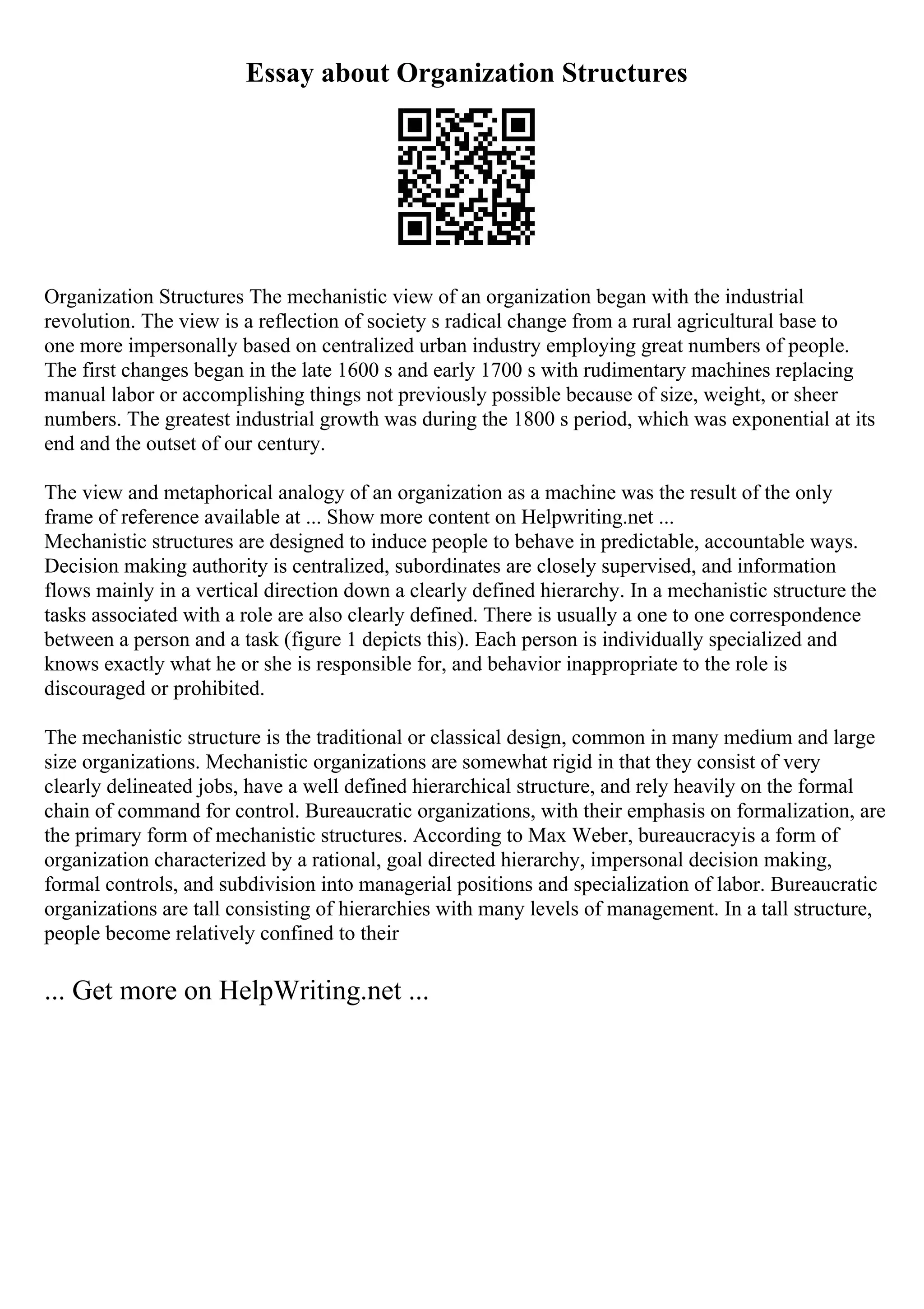 Essay about Organization Structures
Organization Structures The mechanistic view of an organization began with the industrial
revolution. The view is a reflection of society s radical change from a rural agricultural base to
one more impersonally based on centralized urban industry employing great numbers of people.
The first changes began in the late 1600 s and early 1700 s with rudimentary machines replacing
manual labor or accomplishing things not previously possible because of size, weight, or sheer
numbers. The greatest industrial growth was during the 1800 s period, which was exponential at its
end and the outset of our century.
The view and metaphorical analogy of an organization as a machine was the result of the only
frame of reference available at ... Show more content on Helpwriting.net ...
Mechanistic structures are designed to induce people to behave in predictable, accountable ways.
Decision making authority is centralized, subordinates are closely supervised, and information
flows mainly in a vertical direction down a clearly defined hierarchy. In a mechanistic structure the
tasks associated with a role are also clearly defined. There is usually a one to one correspondence
between a person and a task (figure 1 depicts this). Each person is individually specialized and
knows exactly what he or she is responsible for, and behavior inappropriate to the role is
discouraged or prohibited.
The mechanistic structure is the traditional or classical design, common in many medium and large
size organizations. Mechanistic organizations are somewhat rigid in that they consist of very
clearly delineated jobs, have a well defined hierarchical structure, and rely heavily on the formal
chain of command for control. Bureaucratic organizations, with their emphasis on formalization, are
the primary form of mechanistic structures. According to Max Weber, bureaucracyis a form of
organization characterized by a rational, goal directed hierarchy, impersonal decision making,
formal controls, and subdivision into managerial positions and specialization of labor. Bureaucratic
organizations are tall consisting of hierarchies with many levels of management. In a tall structure,
people become relatively confined to their
... Get more on HelpWriting.net ...
 