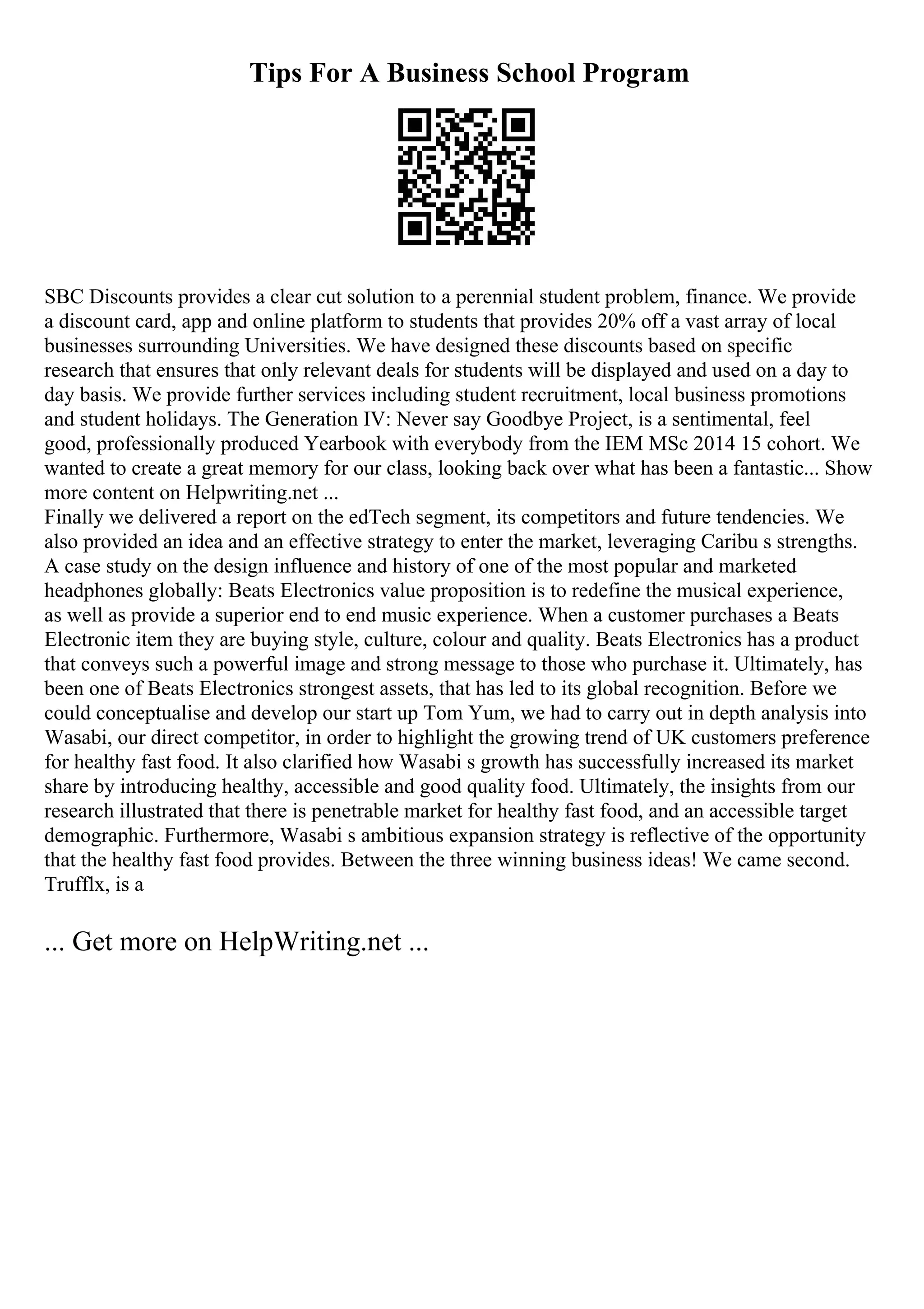 Tips For A Business School Program
SBC Discounts provides a clear cut solution to a perennial student problem, finance. We provide
a discount card, app and online platform to students that provides 20% off a vast array of local
businesses surrounding Universities. We have designed these discounts based on specific
research that ensures that only relevant deals for students will be displayed and used on a day to
day basis. We provide further services including student recruitment, local business promotions
and student holidays. The Generation IV: Never say Goodbye Project, is a sentimental, feel
good, professionally produced Yearbook with everybody from the IEM MSc 2014 15 cohort. We
wanted to create a great memory for our class, looking back over what has been a fantastic... Show
more content on Helpwriting.net ...
Finally we delivered a report on the edTech segment, its competitors and future tendencies. We
also provided an idea and an effective strategy to enter the market, leveraging Caribu s strengths.
A case study on the design influence and history of one of the most popular and marketed
headphones globally: Beats Electronics value proposition is to redefine the musical experience,
as well as provide a superior end to end music experience. When a customer purchases a Beats
Electronic item they are buying style, culture, colour and quality. Beats Electronics has a product
that conveys such a powerful image and strong message to those who purchase it. Ultimately, has
been one of Beats Electronics strongest assets, that has led to its global recognition. Before we
could conceptualise and develop our start up Tom Yum, we had to carry out in depth analysis into
Wasabi, our direct competitor, in order to highlight the growing trend of UK customers preference
for healthy fast food. It also clarified how Wasabi s growth has successfully increased its market
share by introducing healthy, accessible and good quality food. Ultimately, the insights from our
research illustrated that there is penetrable market for healthy fast food, and an accessible target
demographic. Furthermore, Wasabi s ambitious expansion strategy is reflective of the opportunity
that the healthy fast food provides. Between the three winning business ideas! We came second.
Trufflx, is a
... Get more on HelpWriting.net ...
 