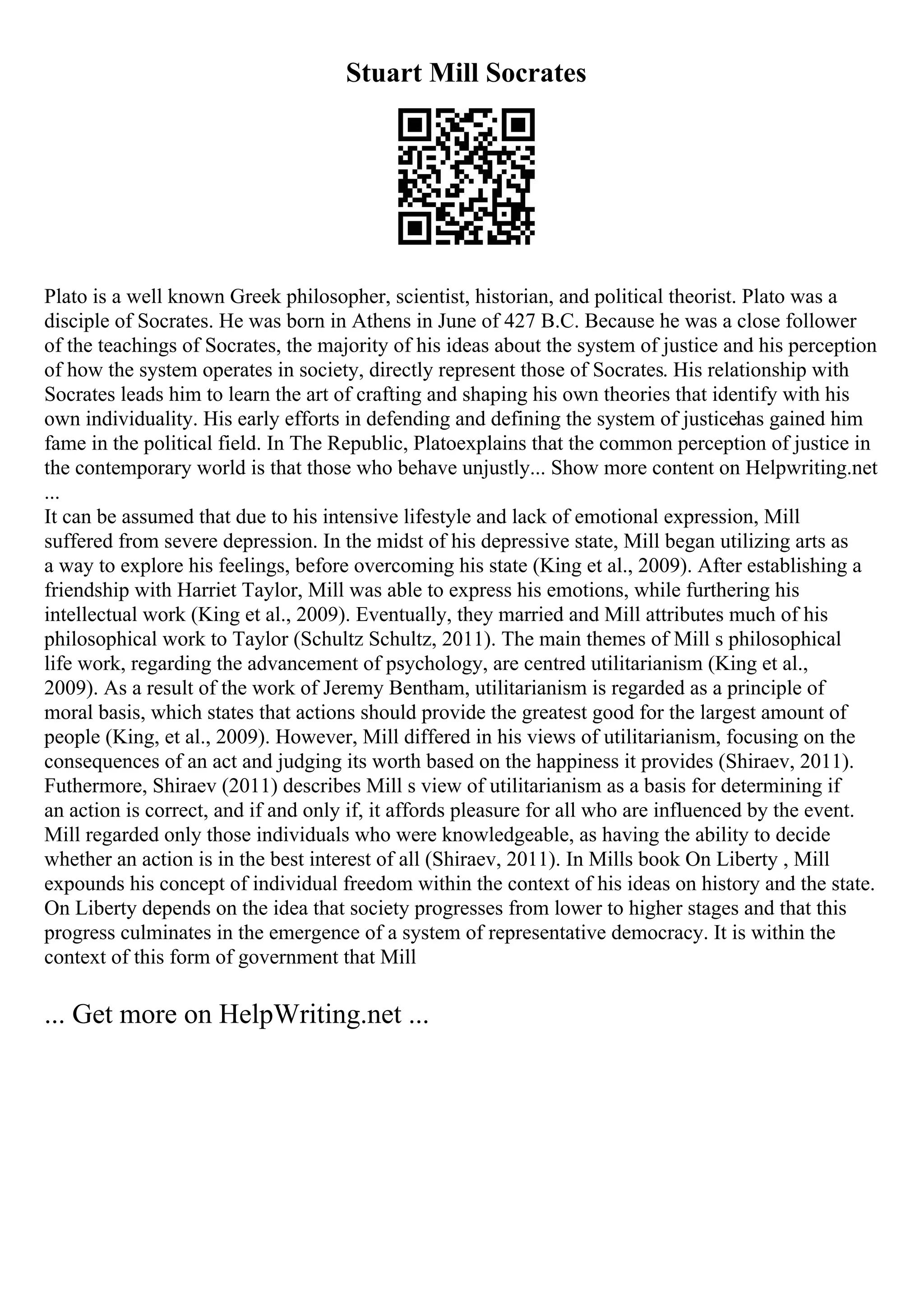 Stuart Mill Socrates
Plato is a well known Greek philosopher, scientist, historian, and political theorist. Plato was a
disciple of Socrates. He was born in Athens in June of 427 B.C. Because he was a close follower
of the teachings of Socrates, the majority of his ideas about the system of justice and his perception
of how the system operates in society, directly represent those of Socrates. His relationship with
Socrates leads him to learn the art of crafting and shaping his own theories that identify with his
own individuality. His early efforts in defending and defining the system of justicehas gained him
fame in the political field. In The Republic, Platoexplains that the common perception of justice in
the contemporary world is that those who behave unjustly... Show more content on Helpwriting.net
...
It can be assumed that due to his intensive lifestyle and lack of emotional expression, Mill
suffered from severe depression. In the midst of his depressive state, Mill began utilizing arts as
a way to explore his feelings, before overcoming his state (King et al., 2009). After establishing a
friendship with Harriet Taylor, Mill was able to express his emotions, while furthering his
intellectual work (King et al., 2009). Eventually, they married and Mill attributes much of his
philosophical work to Taylor (Schultz Schultz, 2011). The main themes of Mill s philosophical
life work, regarding the advancement of psychology, are centred utilitarianism (King et al.,
2009). As a result of the work of Jeremy Bentham, utilitarianism is regarded as a principle of
moral basis, which states that actions should provide the greatest good for the largest amount of
people (King, et al., 2009). However, Mill differed in his views of utilitarianism, focusing on the
consequences of an act and judging its worth based on the happiness it provides (Shiraev, 2011).
Futhermore, Shiraev (2011) describes Mill s view of utilitarianism as a basis for determining if
an action is correct, and if and only if, it affords pleasure for all who are influenced by the event.
Mill regarded only those individuals who were knowledgeable, as having the ability to decide
whether an action is in the best interest of all (Shiraev, 2011). In Mills book On Liberty , Mill
expounds his concept of individual freedom within the context of his ideas on history and the state.
On Liberty depends on the idea that society progresses from lower to higher stages and that this
progress culminates in the emergence of a system of representative democracy. It is within the
context of this form of government that Mill
... Get more on HelpWriting.net ...
 