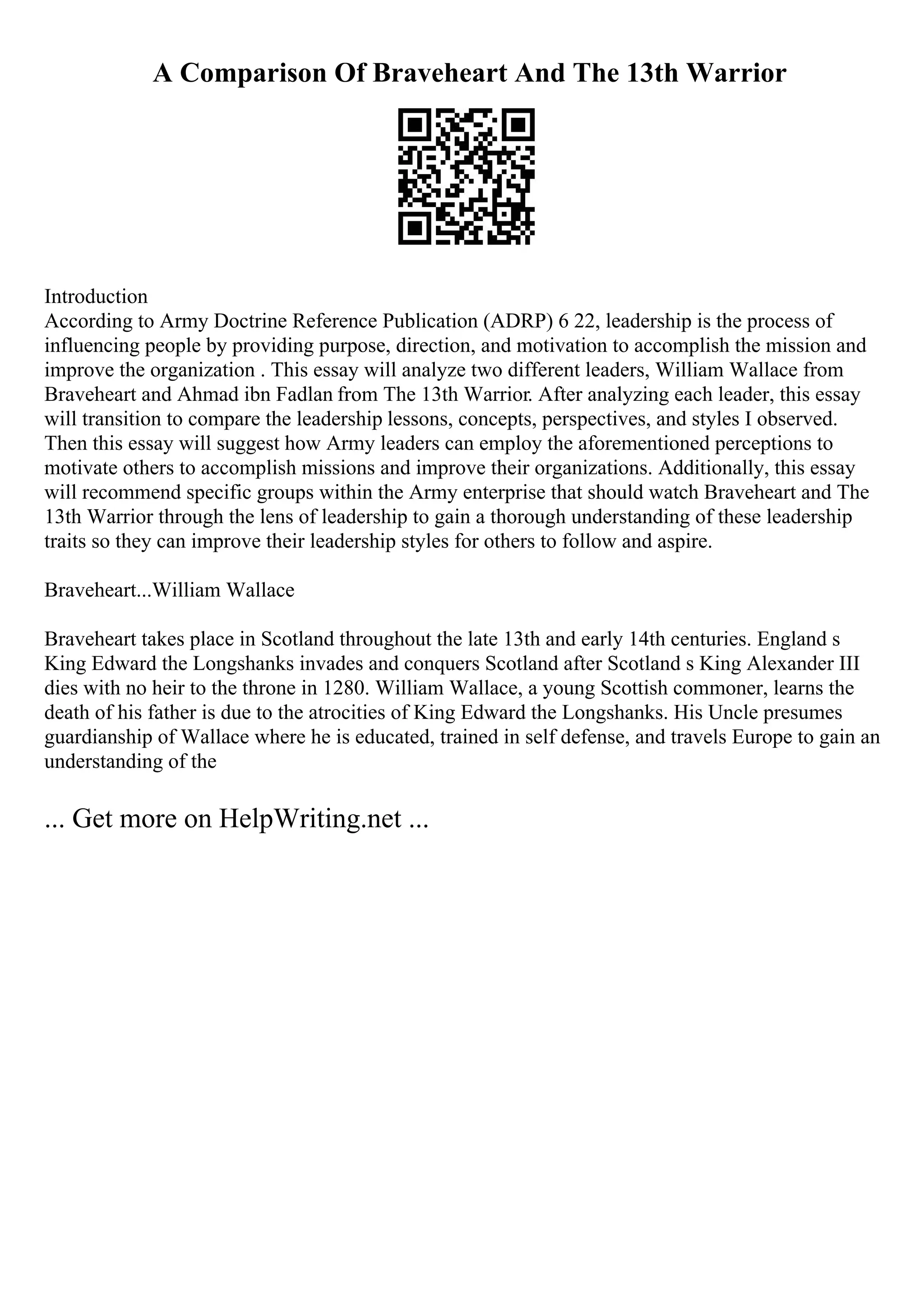 A Comparison Of Braveheart And The 13th Warrior
Introduction
According to Army Doctrine Reference Publication (ADRP) 6 22, leadership is the process of
influencing people by providing purpose, direction, and motivation to accomplish the mission and
improve the organization . This essay will analyze two different leaders, William Wallace from
Braveheart and Ahmad ibn Fadlan from The 13th Warrior. After analyzing each leader, this essay
will transition to compare the leadership lessons, concepts, perspectives, and styles I observed.
Then this essay will suggest how Army leaders can employ the aforementioned perceptions to
motivate others to accomplish missions and improve their organizations. Additionally, this essay
will recommend specific groups within the Army enterprise that should watch Braveheart and The
13th Warrior through the lens of leadership to gain a thorough understanding of these leadership
traits so they can improve their leadership styles for others to follow and aspire.
Braveheart...William Wallace
Braveheart takes place in Scotland throughout the late 13th and early 14th centuries. England s
King Edward the Longshanks invades and conquers Scotland after Scotland s King Alexander III
dies with no heir to the throne in 1280. William Wallace, a young Scottish commoner, learns the
death of his father is due to the atrocities of King Edward the Longshanks. His Uncle presumes
guardianship of Wallace where he is educated, trained in self defense, and travels Europe to gain an
understanding of the
... Get more on HelpWriting.net ...
 