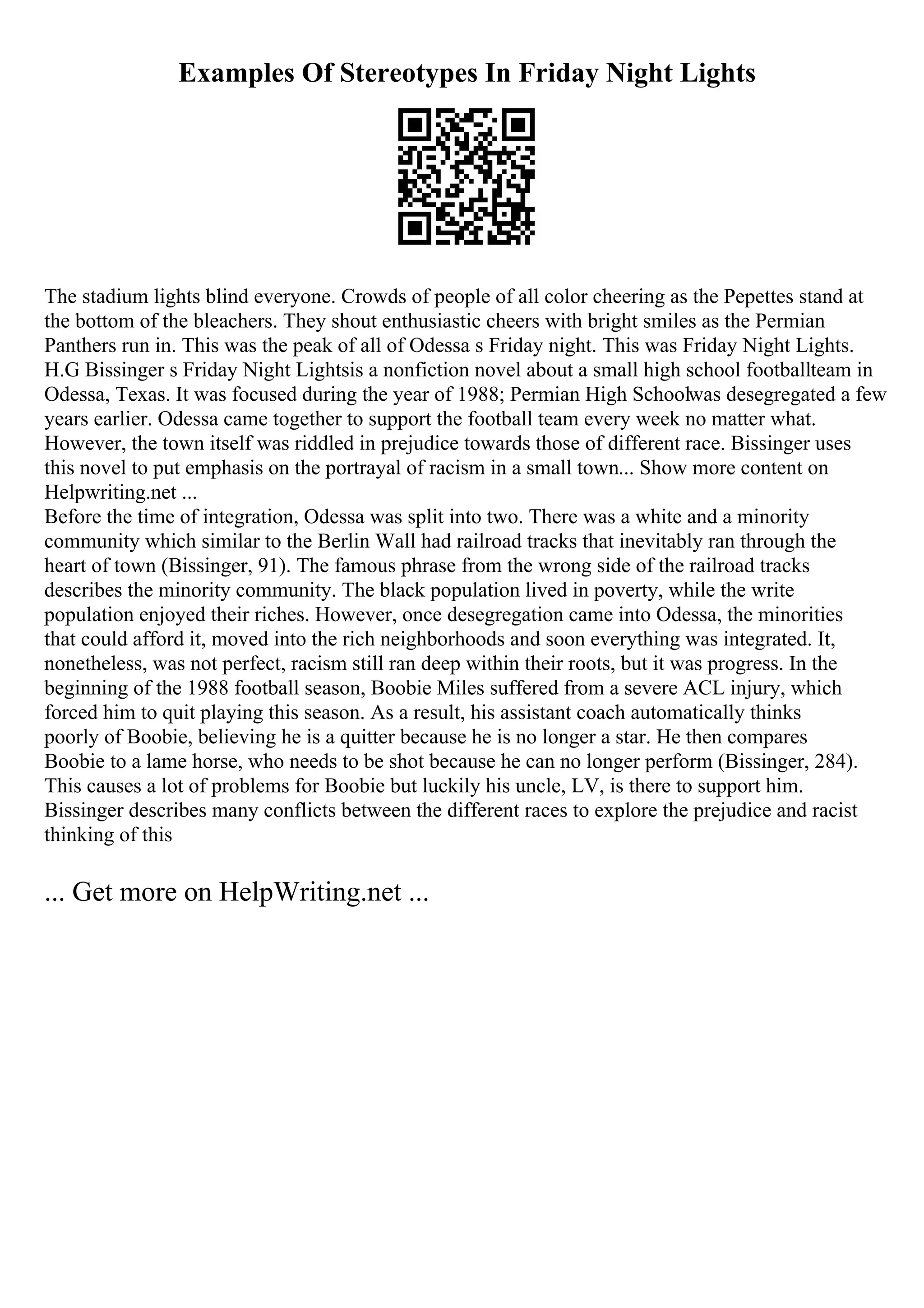 Examples Of Stereotypes In Friday Night Lights
The stadium lights blind everyone. Crowds of people of all color cheering as the Pepettes stand at
the bottom of the bleachers. They shout enthusiastic cheers with bright smiles as the Permian
Panthers run in. This was the peak of all of Odessa s Friday night. This was Friday Night Lights.
H.G Bissinger s Friday Night Lightsis a nonfiction novel about a small high school footballteam in
Odessa, Texas. It was focused during the year of 1988; Permian High Schoolwas desegregated a few
years earlier. Odessa came together to support the football team every week no matter what.
However, the town itself was riddled in prejudice towards those of different race. Bissinger uses
this novel to put emphasis on the portrayal of racism in a small town... Show more content on
Helpwriting.net ...
Before the time of integration, Odessa was split into two. There was a white and a minority
community which similar to the Berlin Wall had railroad tracks that inevitably ran through the
heart of town (Bissinger, 91). The famous phrase from the wrong side of the railroad tracks
describes the minority community. The black population lived in poverty, while the write
population enjoyed their riches. However, once desegregation came into Odessa, the minorities
that could afford it, moved into the rich neighborhoods and soon everything was integrated. It,
nonetheless, was not perfect, racism still ran deep within their roots, but it was progress. In the
beginning of the 1988 football season, Boobie Miles suffered from a severe ACL injury, which
forced him to quit playing this season. As a result, his assistant coach automatically thinks
poorly of Boobie, believing he is a quitter because he is no longer a star. He then compares
Boobie to a lame horse, who needs to be shot because he can no longer perform (Bissinger, 284).
This causes a lot of problems for Boobie but luckily his uncle, LV, is there to support him.
Bissinger describes many conflicts between the different races to explore the prejudice and racist
thinking of this
... Get more on HelpWriting.net ...
 