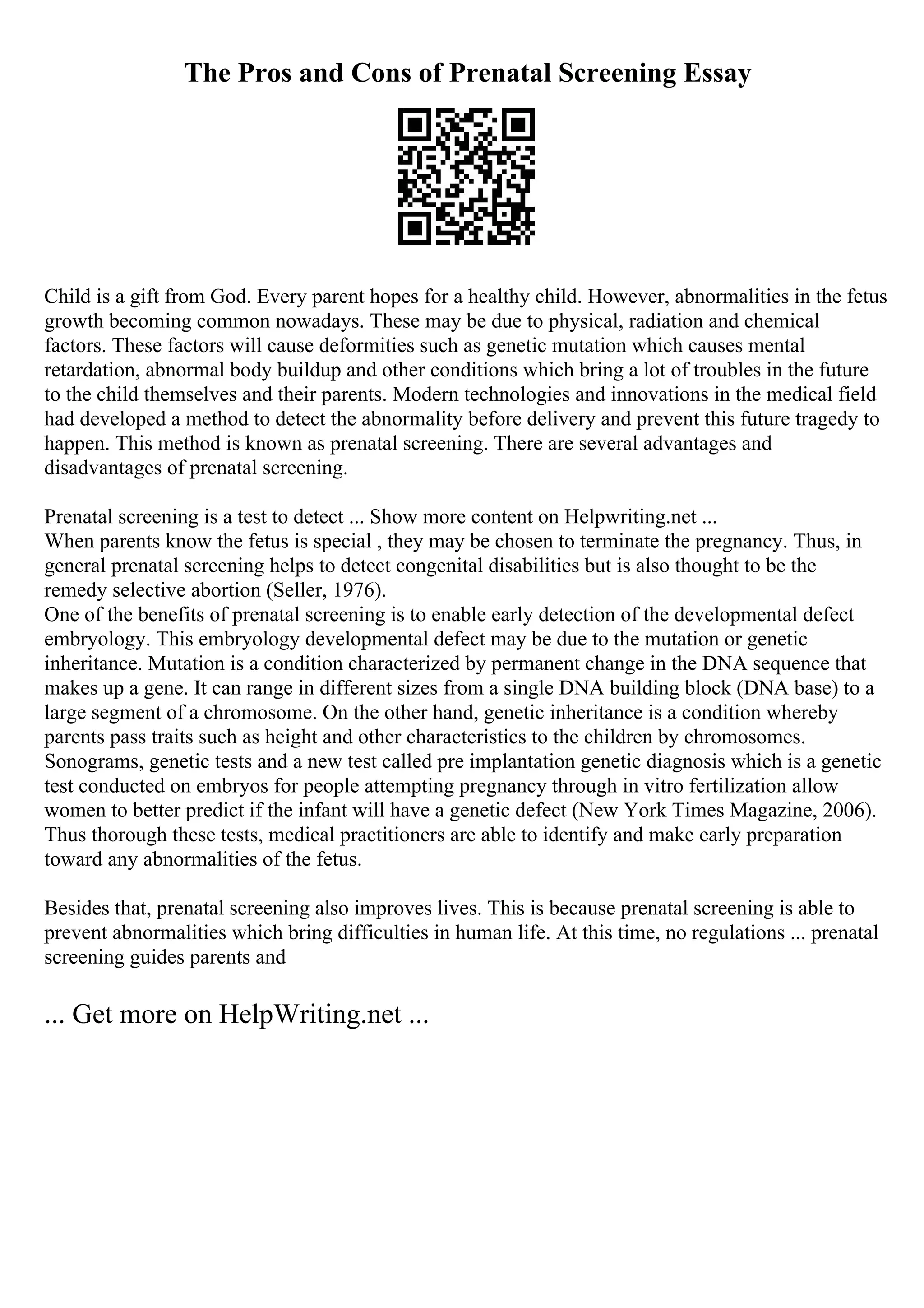 The Pros and Cons of Prenatal Screening Essay
Child is a gift from God. Every parent hopes for a healthy child. However, abnormalities in the fetus
growth becoming common nowadays. These may be due to physical, radiation and chemical
factors. These factors will cause deformities such as genetic mutation which causes mental
retardation, abnormal body buildup and other conditions which bring a lot of troubles in the future
to the child themselves and their parents. Modern technologies and innovations in the medical field
had developed a method to detect the abnormality before delivery and prevent this future tragedy to
happen. This method is known as prenatal screening. There are several advantages and
disadvantages of prenatal screening.
Prenatal screening is a test to detect ... Show more content on Helpwriting.net ...
When parents know the fetus is special , they may be chosen to terminate the pregnancy. Thus, in
general prenatal screening helps to detect congenital disabilities but is also thought to be the
remedy selective abortion (Seller, 1976).
One of the benefits of prenatal screening is to enable early detection of the developmental defect
embryology. This embryology developmental defect may be due to the mutation or genetic
inheritance. Mutation is a condition characterized by permanent change in the DNA sequence that
makes up a gene. It can range in different sizes from a single DNA building block (DNA base) to a
large segment of a chromosome. On the other hand, genetic inheritance is a condition whereby
parents pass traits such as height and other characteristics to the children by chromosomes.
Sonograms, genetic tests and a new test called pre implantation genetic diagnosis which is a genetic
test conducted on embryos for people attempting pregnancy through in vitro fertilization allow
women to better predict if the infant will have a genetic defect (New York Times Magazine, 2006).
Thus thorough these tests, medical practitioners are able to identify and make early preparation
toward any abnormalities of the fetus.
Besides that, prenatal screening also improves lives. This is because prenatal screening is able to
prevent abnormalities which bring difficulties in human life. At this time, no regulations ... prenatal
screening guides parents and
... Get more on HelpWriting.net ...
 