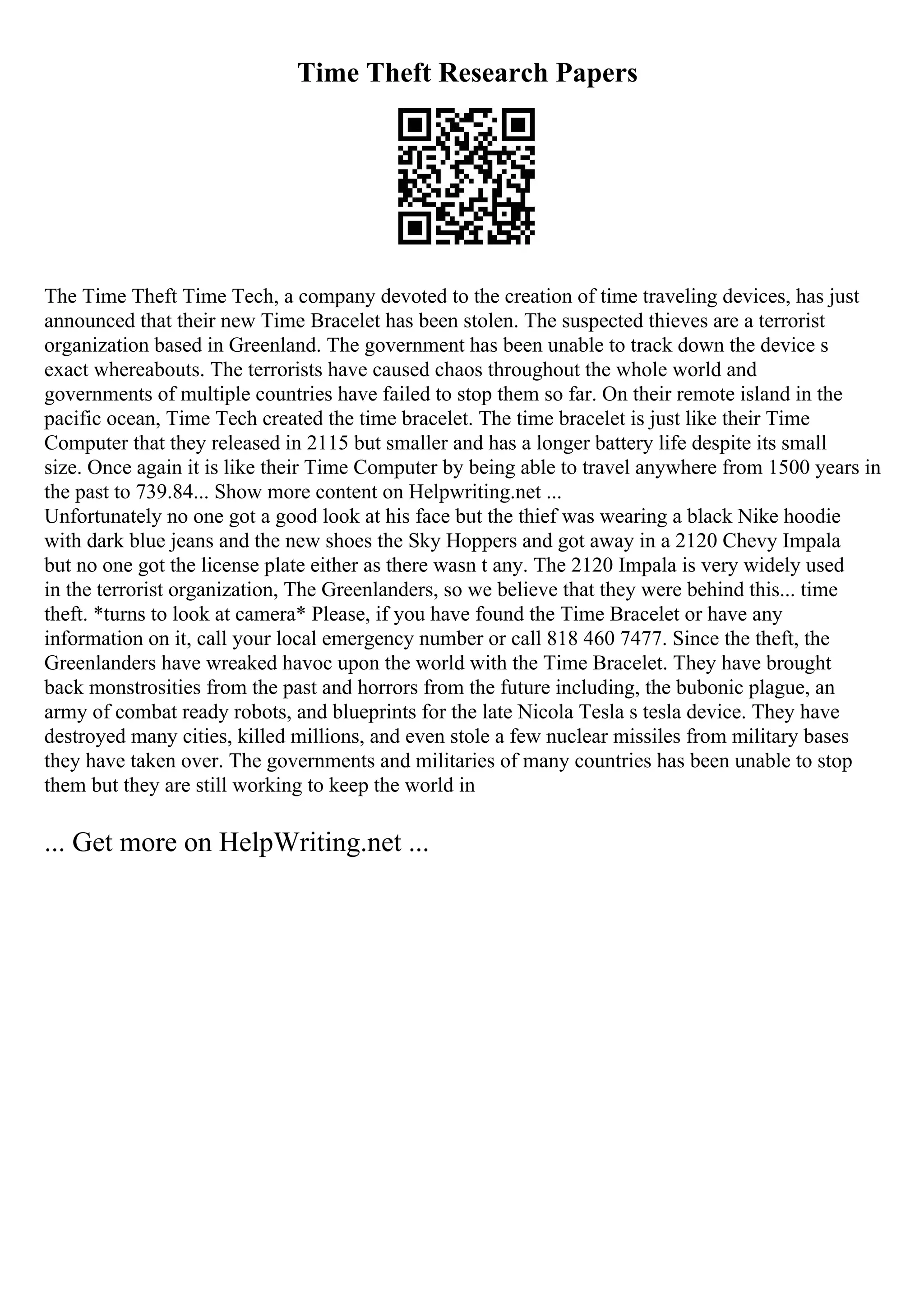 Time Theft Research Papers
The Time Theft Time Tech, a company devoted to the creation of time traveling devices, has just
announced that their new Time Bracelet has been stolen. The suspected thieves are a terrorist
organization based in Greenland. The government has been unable to track down the device s
exact whereabouts. The terrorists have caused chaos throughout the whole world and
governments of multiple countries have failed to stop them so far. On their remote island in the
pacific ocean, Time Tech created the time bracelet. The time bracelet is just like their Time
Computer that they released in 2115 but smaller and has a longer battery life despite its small
size. Once again it is like their Time Computer by being able to travel anywhere from 1500 years in
the past to 739.84... Show more content on Helpwriting.net ...
Unfortunately no one got a good look at his face but the thief was wearing a black Nike hoodie
with dark blue jeans and the new shoes the Sky Hoppers and got away in a 2120 Chevy Impala
but no one got the license plate either as there wasn t any. The 2120 Impala is very widely used
in the terrorist organization, The Greenlanders, so we believe that they were behind this... time
theft. *turns to look at camera* Please, if you have found the Time Bracelet or have any
information on it, call your local emergency number or call 818 460 7477. Since the theft, the
Greenlanders have wreaked havoc upon the world with the Time Bracelet. They have brought
back monstrosities from the past and horrors from the future including, the bubonic plague, an
army of combat ready robots, and blueprints for the late Nicola Tesla s tesla device. They have
destroyed many cities, killed millions, and even stole a few nuclear missiles from military bases
they have taken over. The governments and militaries of many countries has been unable to stop
them but they are still working to keep the world in
... Get more on HelpWriting.net ...
 