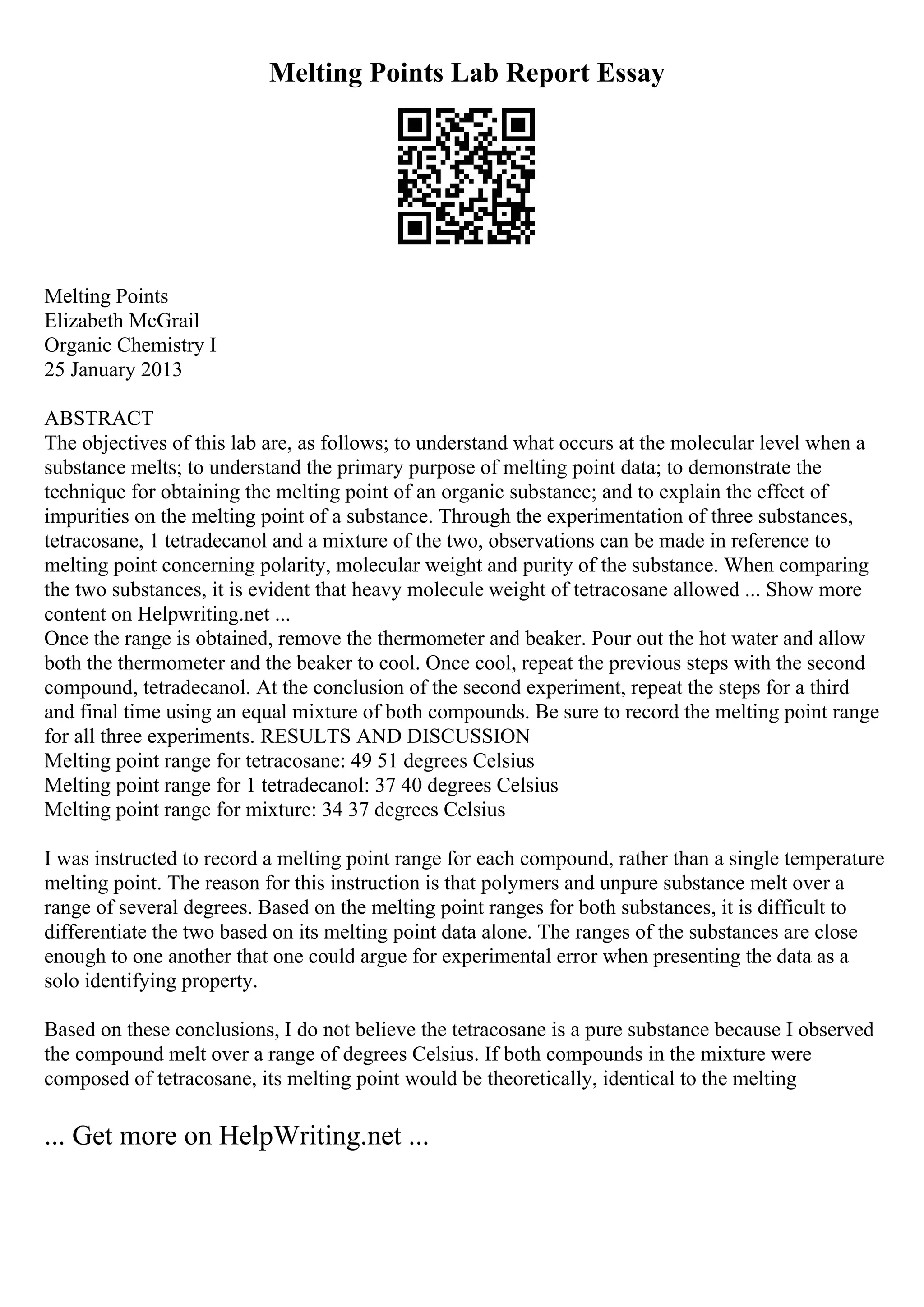 Melting Points Lab Report Essay
Melting Points
Elizabeth McGrail
Organic Chemistry I
25 January 2013
ABSTRACT
The objectives of this lab are, as follows; to understand what occurs at the molecular level when a
substance melts; to understand the primary purpose of melting point data; to demonstrate the
technique for obtaining the melting point of an organic substance; and to explain the effect of
impurities on the melting point of a substance. Through the experimentation of three substances,
tetracosane, 1 tetradecanol and a mixture of the two, observations can be made in reference to
melting point concerning polarity, molecular weight and purity of the substance. When comparing
the two substances, it is evident that heavy molecule weight of tetracosane allowed ... Show more
content on Helpwriting.net ...
Once the range is obtained, remove the thermometer and beaker. Pour out the hot water and allow
both the thermometer and the beaker to cool. Once cool, repeat the previous steps with the second
compound, tetradecanol. At the conclusion of the second experiment, repeat the steps for a third
and final time using an equal mixture of both compounds. Be sure to record the melting point range
for all three experiments. RESULTS AND DISCUSSION
Melting point range for tetracosane: 49 51 degrees Celsius
Melting point range for 1 tetradecanol: 37 40 degrees Celsius
Melting point range for mixture: 34 37 degrees Celsius
I was instructed to record a melting point range for each compound, rather than a single temperature
melting point. The reason for this instruction is that polymers and unpure substance melt over a
range of several degrees. Based on the melting point ranges for both substances, it is difficult to
differentiate the two based on its melting point data alone. The ranges of the substances are close
enough to one another that one could argue for experimental error when presenting the data as a
solo identifying property.
Based on these conclusions, I do not believe the tetracosane is a pure substance because I observed
the compound melt over a range of degrees Celsius. If both compounds in the mixture were
composed of tetracosane, its melting point would be theoretically, identical to the melting
... Get more on HelpWriting.net ...
 