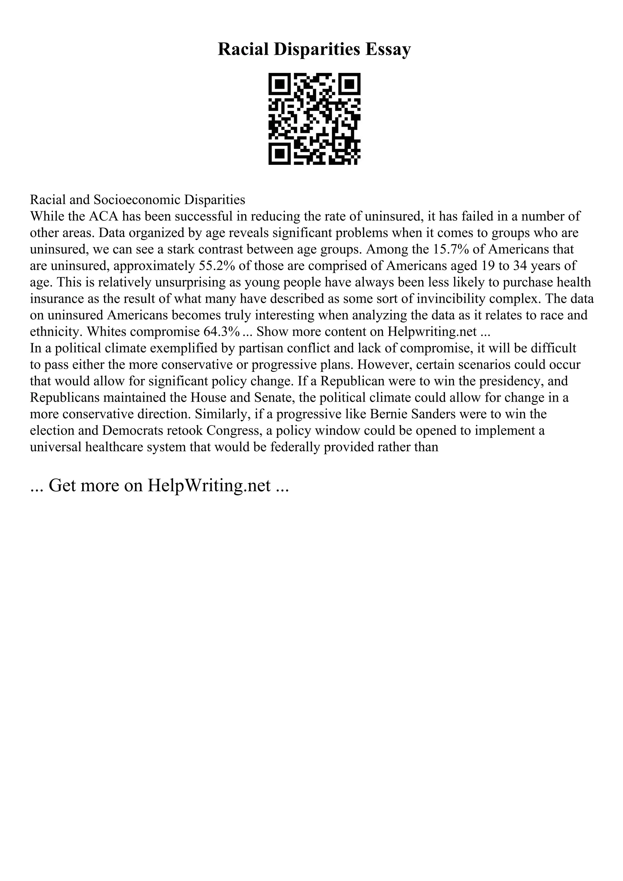 Racial Disparities Essay
Racial and Socioeconomic Disparities
While the ACA has been successful in reducing the rate of uninsured, it has failed in a number of
other areas. Data organized by age reveals significant problems when it comes to groups who are
uninsured, we can see a stark contrast between age groups. Among the 15.7% of Americans that
are uninsured, approximately 55.2% of those are comprised of Americans aged 19 to 34 years of
age. This is relatively unsurprising as young people have always been less likely to purchase health
insurance as the result of what many have described as some sort of invincibility complex. The data
on uninsured Americans becomes truly interesting when analyzing the data as it relates to race and
ethnicity. Whites compromise 64.3% ... Show more content on Helpwriting.net ...
In a political climate exemplified by partisan conflict and lack of compromise, it will be difficult
to pass either the more conservative or progressive plans. However, certain scenarios could occur
that would allow for significant policy change. If a Republican were to win the presidency, and
Republicans maintained the House and Senate, the political climate could allow for change in a
more conservative direction. Similarly, if a progressive like Bernie Sanders were to win the
election and Democrats retook Congress, a policy window could be opened to implement a
universal healthcare system that would be federally provided rather than
... Get more on HelpWriting.net ...
 