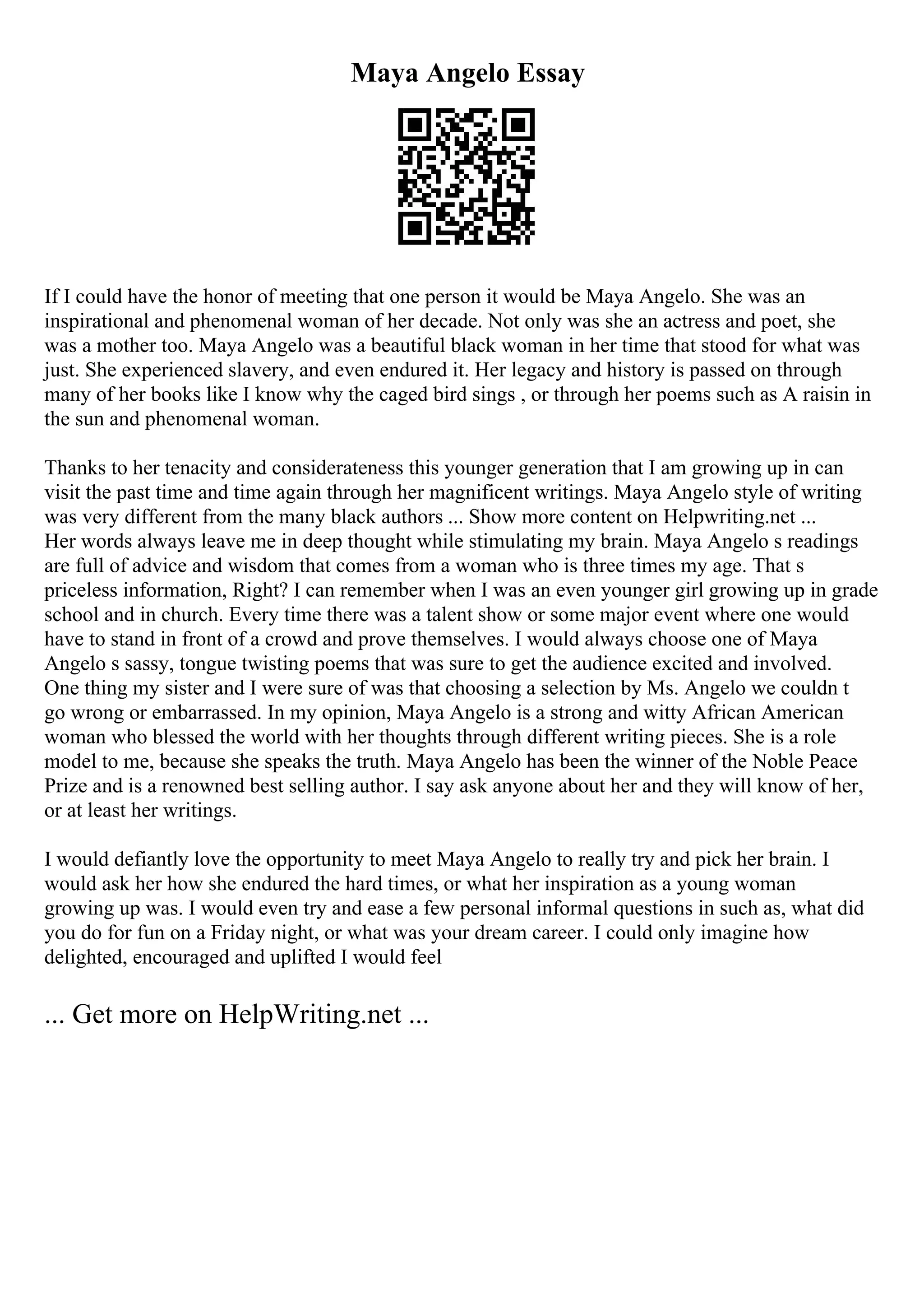 Maya Angelo Essay
If I could have the honor of meeting that one person it would be Maya Angelo. She was an
inspirational and phenomenal woman of her decade. Not only was she an actress and poet, she
was a mother too. Maya Angelo was a beautiful black woman in her time that stood for what was
just. She experienced slavery, and even endured it. Her legacy and history is passed on through
many of her books like I know why the caged bird sings , or through her poems such as A raisin in
the sun and phenomenal woman.
Thanks to her tenacity and considerateness this younger generation that I am growing up in can
visit the past time and time again through her magnificent writings. Maya Angelo style of writing
was very different from the many black authors ... Show more content on Helpwriting.net ...
Her words always leave me in deep thought while stimulating my brain. Maya Angelo s readings
are full of advice and wisdom that comes from a woman who is three times my age. That s
priceless information, Right? I can remember when I was an even younger girl growing up in grade
school and in church. Every time there was a talent show or some major event where one would
have to stand in front of a crowd and prove themselves. I would always choose one of Maya
Angelo s sassy, tongue twisting poems that was sure to get the audience excited and involved.
One thing my sister and I were sure of was that choosing a selection by Ms. Angelo we couldn t
go wrong or embarrassed. In my opinion, Maya Angelo is a strong and witty African American
woman who blessed the world with her thoughts through different writing pieces. She is a role
model to me, because she speaks the truth. Maya Angelo has been the winner of the Noble Peace
Prize and is a renowned best selling author. I say ask anyone about her and they will know of her,
or at least her writings.
I would defiantly love the opportunity to meet Maya Angelo to really try and pick her brain. I
would ask her how she endured the hard times, or what her inspiration as a young woman
growing up was. I would even try and ease a few personal informal questions in such as, what did
you do for fun on a Friday night, or what was your dream career. I could only imagine how
delighted, encouraged and uplifted I would feel
... Get more on HelpWriting.net ...
 