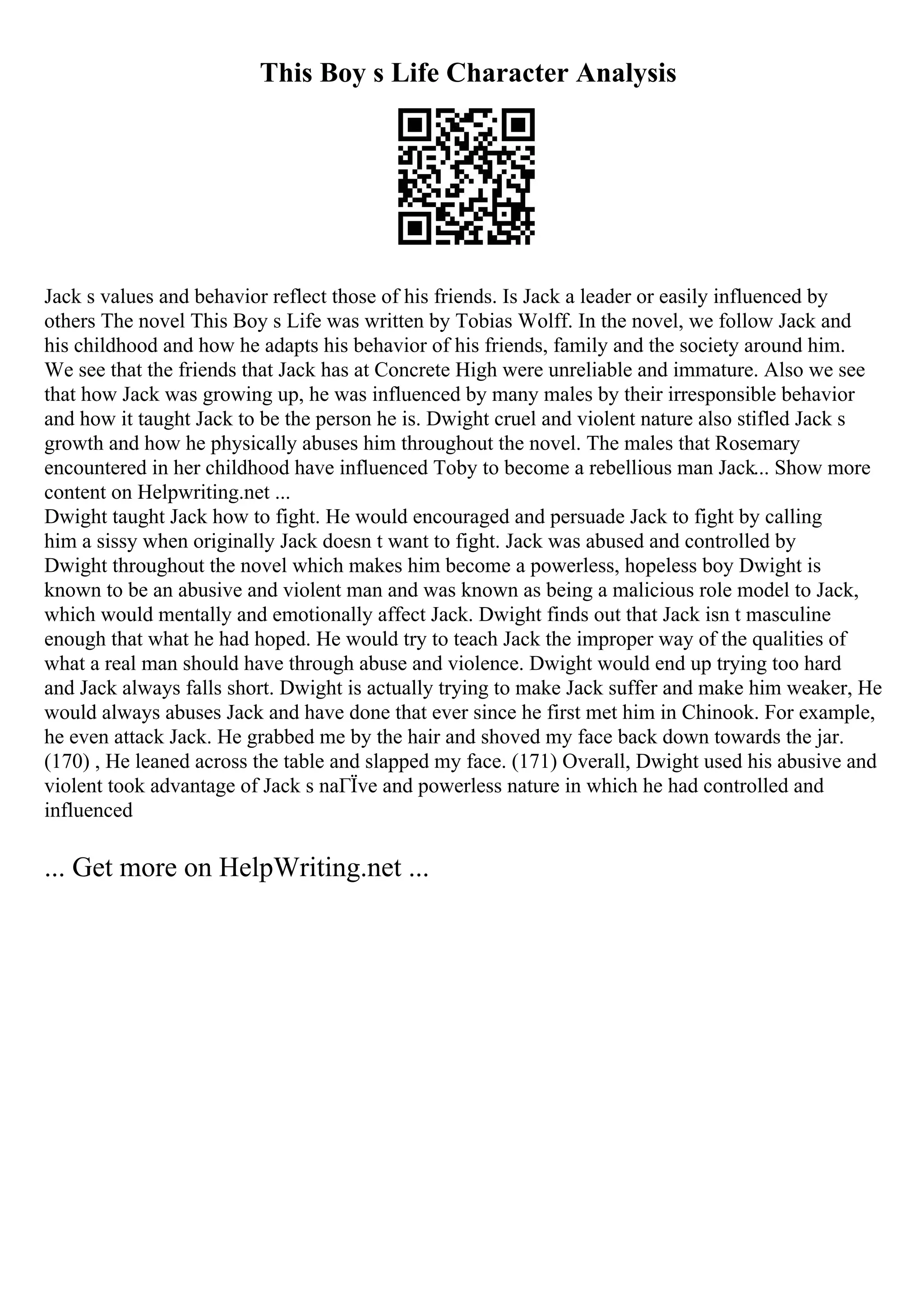 This Boy s Life Character Analysis
Jack s values and behavior reflect those of his friends. Is Jack a leader or easily influenced by
others The novel This Boy s Life was written by Tobias Wolff. In the novel, we follow Jack and
his childhood and how he adapts his behavior of his friends, family and the society around him.
We see that the friends that Jack has at Concrete High were unreliable and immature. Also we see
that how Jack was growing up, he was influenced by many males by their irresponsible behavior
and how it taught Jack to be the person he is. Dwight cruel and violent nature also stifled Jack s
growth and how he physically abuses him throughout the novel. The males that Rosemary
encountered in her childhood have influenced Toby to become a rebellious man Jack... Show more
content on Helpwriting.net ...
Dwight taught Jack how to fight. He would encouraged and persuade Jack to fight by calling
him a sissy when originally Jack doesn t want to fight. Jack was abused and controlled by
Dwight throughout the novel which makes him become a powerless, hopeless boy Dwight is
known to be an abusive and violent man and was known as being a malicious role model to Jack,
which would mentally and emotionally affect Jack. Dwight finds out that Jack isn t masculine
enough that what he had hoped. He would try to teach Jack the improper way of the qualities of
what a real man should have through abuse and violence. Dwight would end up trying too hard
and Jack always falls short. Dwight is actually trying to make Jack suffer and make him weaker, He
would always abuses Jack and have done that ever since he first met him in Chinook. For example,
he even attack Jack. He grabbed me by the hair and shoved my face back down towards the jar.
(170) , He leaned across the table and slapped my face. (171) Overall, Dwight used his abusive and
violent took advantage of Jack s naГЇve and powerless nature in which he had controlled and
influenced
... Get more on HelpWriting.net ...
 