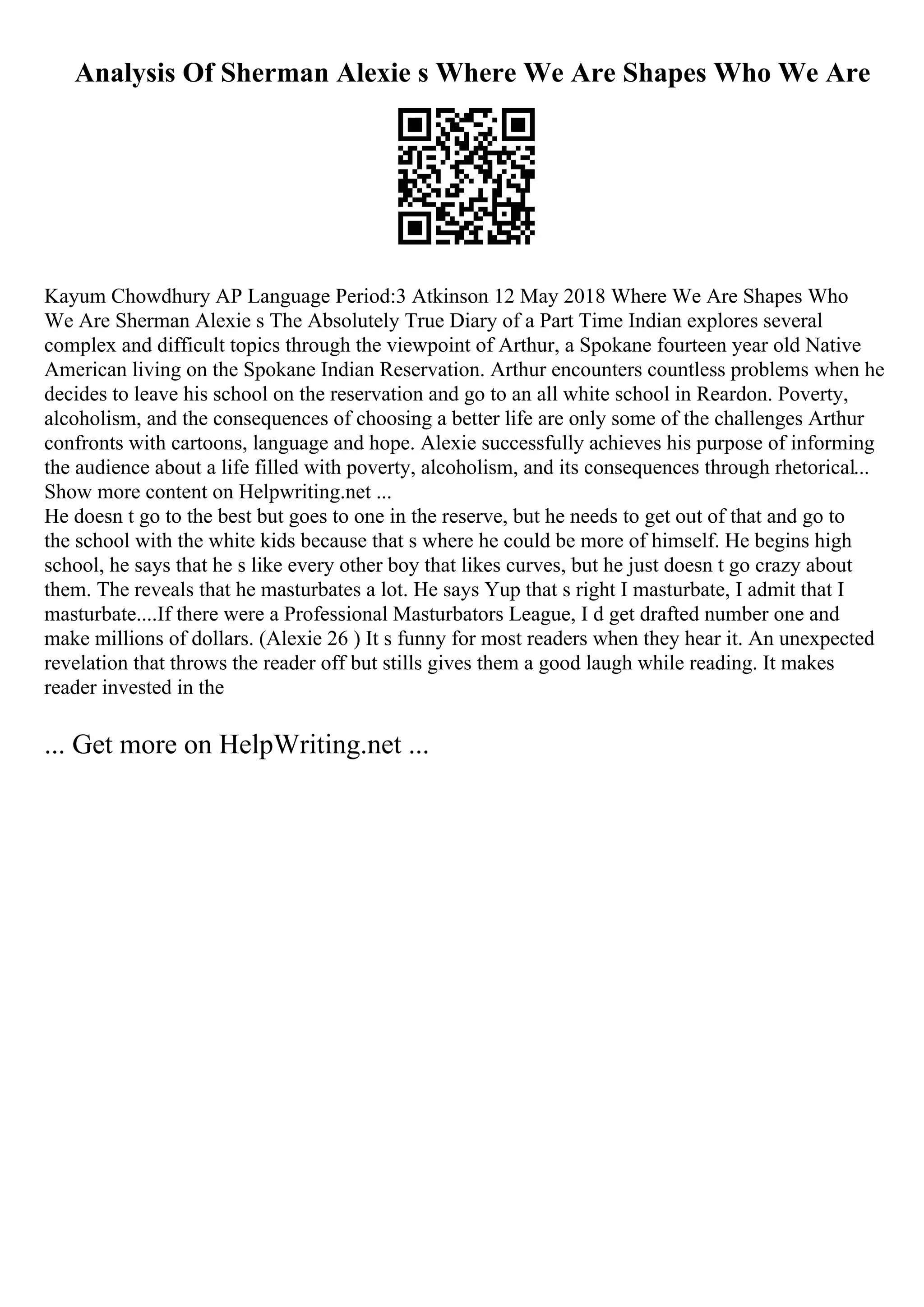 Analysis Of Sherman Alexie s Where We Are Shapes Who We Are
Kayum Chowdhury AP Language Period:3 Atkinson 12 May 2018 Where We Are Shapes Who
We Are Sherman Alexie s The Absolutely True Diary of a Part Time Indian explores several
complex and difficult topics through the viewpoint of Arthur, a Spokane fourteen year old Native
American living on the Spokane Indian Reservation. Arthur encounters countless problems when he
decides to leave his school on the reservation and go to an all white school in Reardon. Poverty,
alcoholism, and the consequences of choosing a better life are only some of the challenges Arthur
confronts with cartoons, language and hope. Alexie successfully achieves his purpose of informing
the audience about a life filled with poverty, alcoholism, and its consequences through rhetorical...
Show more content on Helpwriting.net ...
He doesn t go to the best but goes to one in the reserve, but he needs to get out of that and go to
the school with the white kids because that s where he could be more of himself. He begins high
school, he says that he s like every other boy that likes curves, but he just doesn t go crazy about
them. The reveals that he masturbates a lot. He says Yup that s right I masturbate, I admit that I
masturbate....If there were a Professional Masturbators League, I d get drafted number one and
make millions of dollars. (Alexie 26 ) It s funny for most readers when they hear it. An unexpected
revelation that throws the reader off but stills gives them a good laugh while reading. It makes
reader invested in the
... Get more on HelpWriting.net ...
 
