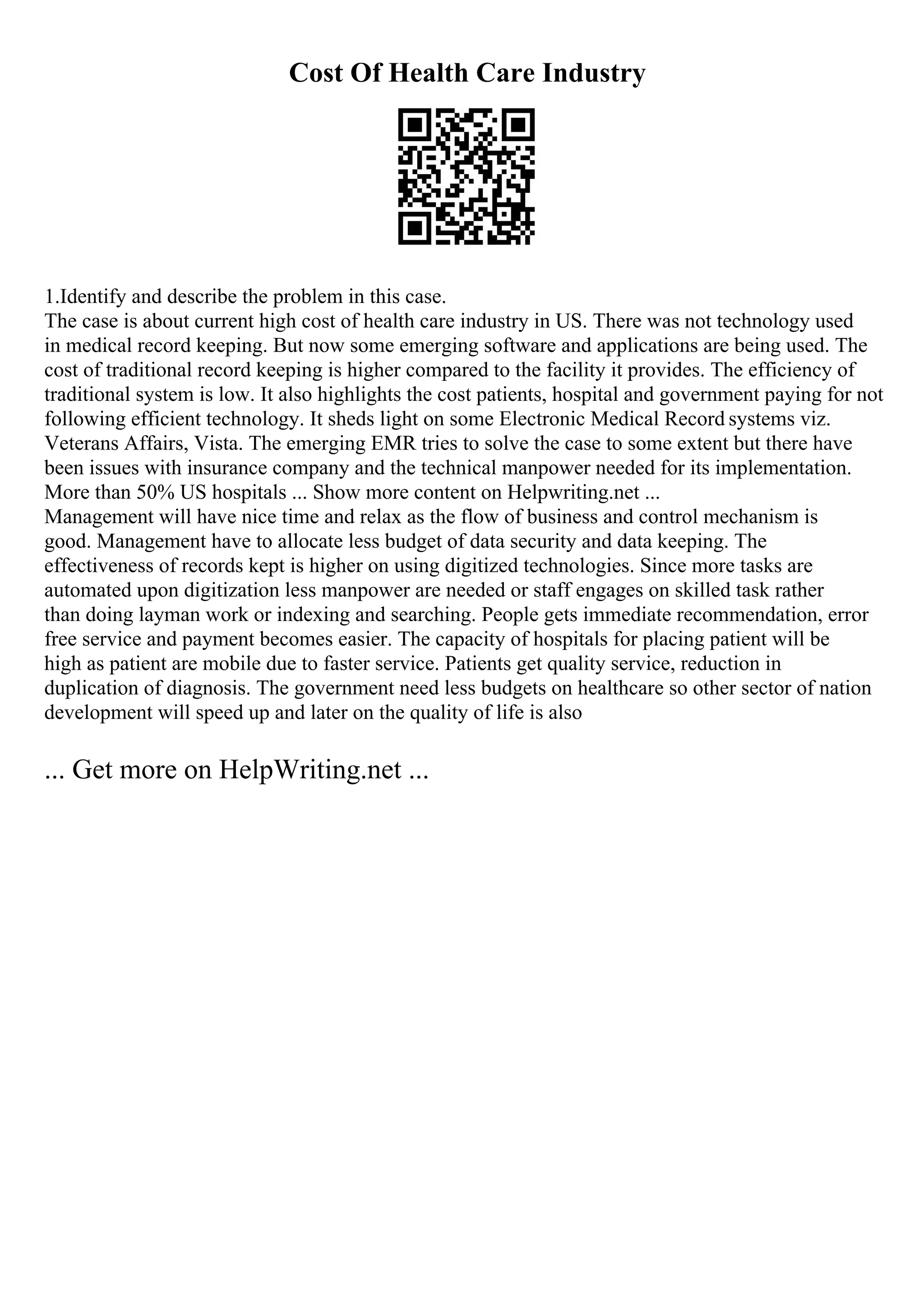 Cost Of Health Care Industry
1.Identify and describe the problem in this case.
The case is about current high cost of health care industry in US. There was not technology used
in medical record keeping. But now some emerging software and applications are being used. The
cost of traditional record keeping is higher compared to the facility it provides. The efficiency of
traditional system is low. It also highlights the cost patients, hospital and government paying for not
following efficient technology. It sheds light on some Electronic Medical Record systems viz.
Veterans Affairs, Vista. The emerging EMR tries to solve the case to some extent but there have
been issues with insurance company and the technical manpower needed for its implementation.
More than 50% US hospitals ... Show more content on Helpwriting.net ...
Management will have nice time and relax as the flow of business and control mechanism is
good. Management have to allocate less budget of data security and data keeping. The
effectiveness of records kept is higher on using digitized technologies. Since more tasks are
automated upon digitization less manpower are needed or staff engages on skilled task rather
than doing layman work or indexing and searching. People gets immediate recommendation, error
free service and payment becomes easier. The capacity of hospitals for placing patient will be
high as patient are mobile due to faster service. Patients get quality service, reduction in
duplication of diagnosis. The government need less budgets on healthcare so other sector of nation
development will speed up and later on the quality of life is also
... Get more on HelpWriting.net ...
 