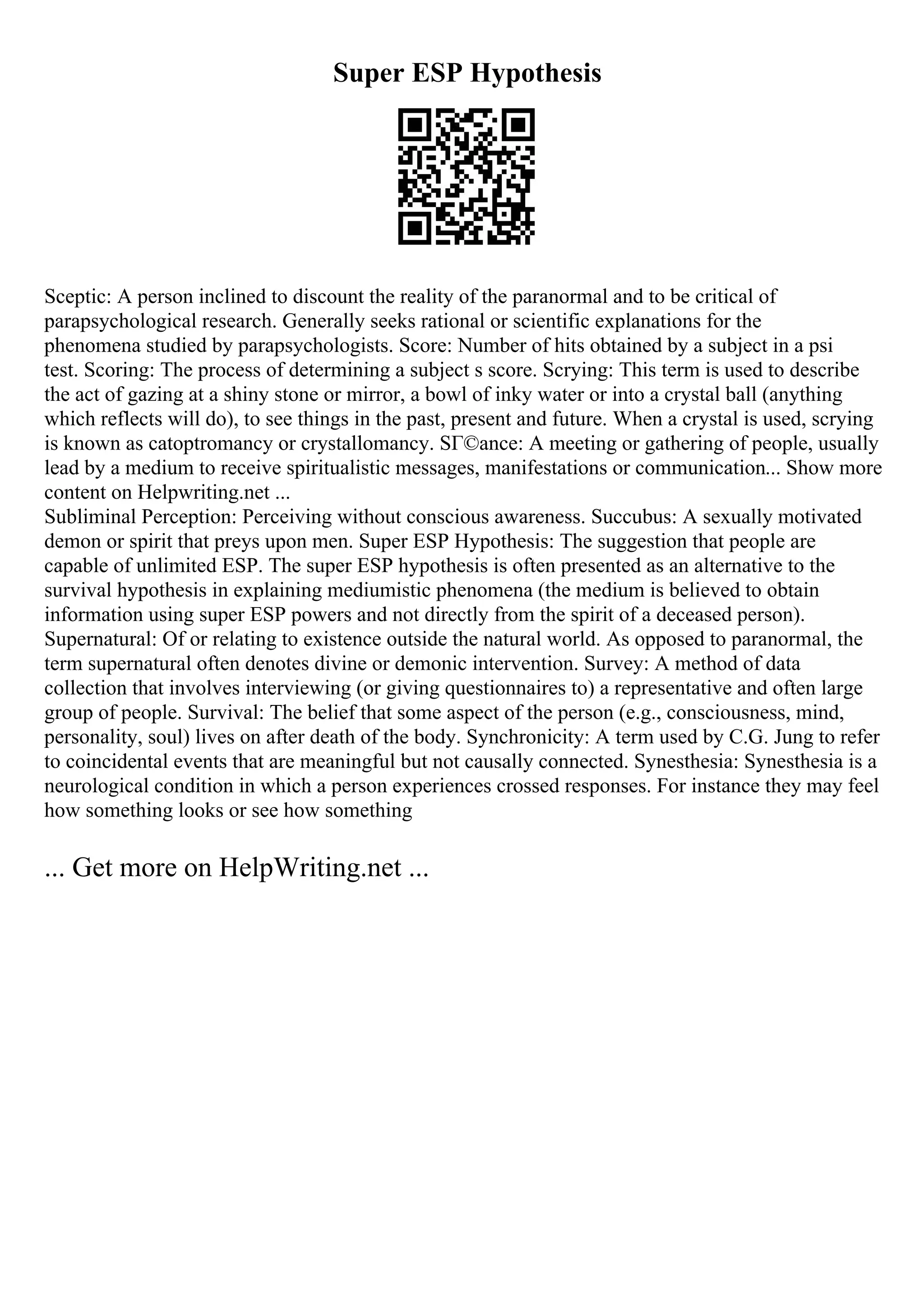 Super ESP Hypothesis
Sceptic: A person inclined to discount the reality of the paranormal and to be critical of
parapsychological research. Generally seeks rational or scientific explanations for the
phenomena studied by parapsychologists. Score: Number of hits obtained by a subject in a psi
test. Scoring: The process of determining a subject s score. Scrying: This term is used to describe
the act of gazing at a shiny stone or mirror, a bowl of inky water or into a crystal ball (anything
which reflects will do), to see things in the past, present and future. When a crystal is used, scrying
is known as catoptromancy or crystallomancy. SГ©ance: A meeting or gathering of people, usually
lead by a medium to receive spiritualistic messages, manifestations or communication... Show more
content on Helpwriting.net ...
Subliminal Perception: Perceiving without conscious awareness. Succubus: A sexually motivated
demon or spirit that preys upon men. Super ESP Hypothesis: The suggestion that people are
capable of unlimited ESP. The super ESP hypothesis is often presented as an alternative to the
survival hypothesis in explaining mediumistic phenomena (the medium is believed to obtain
information using super ESP powers and not directly from the spirit of a deceased person).
Supernatural: Of or relating to existence outside the natural world. As opposed to paranormal, the
term supernatural often denotes divine or demonic intervention. Survey: A method of data
collection that involves interviewing (or giving questionnaires to) a representative and often large
group of people. Survival: The belief that some aspect of the person (e.g., consciousness, mind,
personality, soul) lives on after death of the body. Synchronicity: A term used by C.G. Jung to refer
to coincidental events that are meaningful but not causally connected. Synesthesia: Synesthesia is a
neurological condition in which a person experiences crossed responses. For instance they may feel
how something looks or see how something
... Get more on HelpWriting.net ...
 