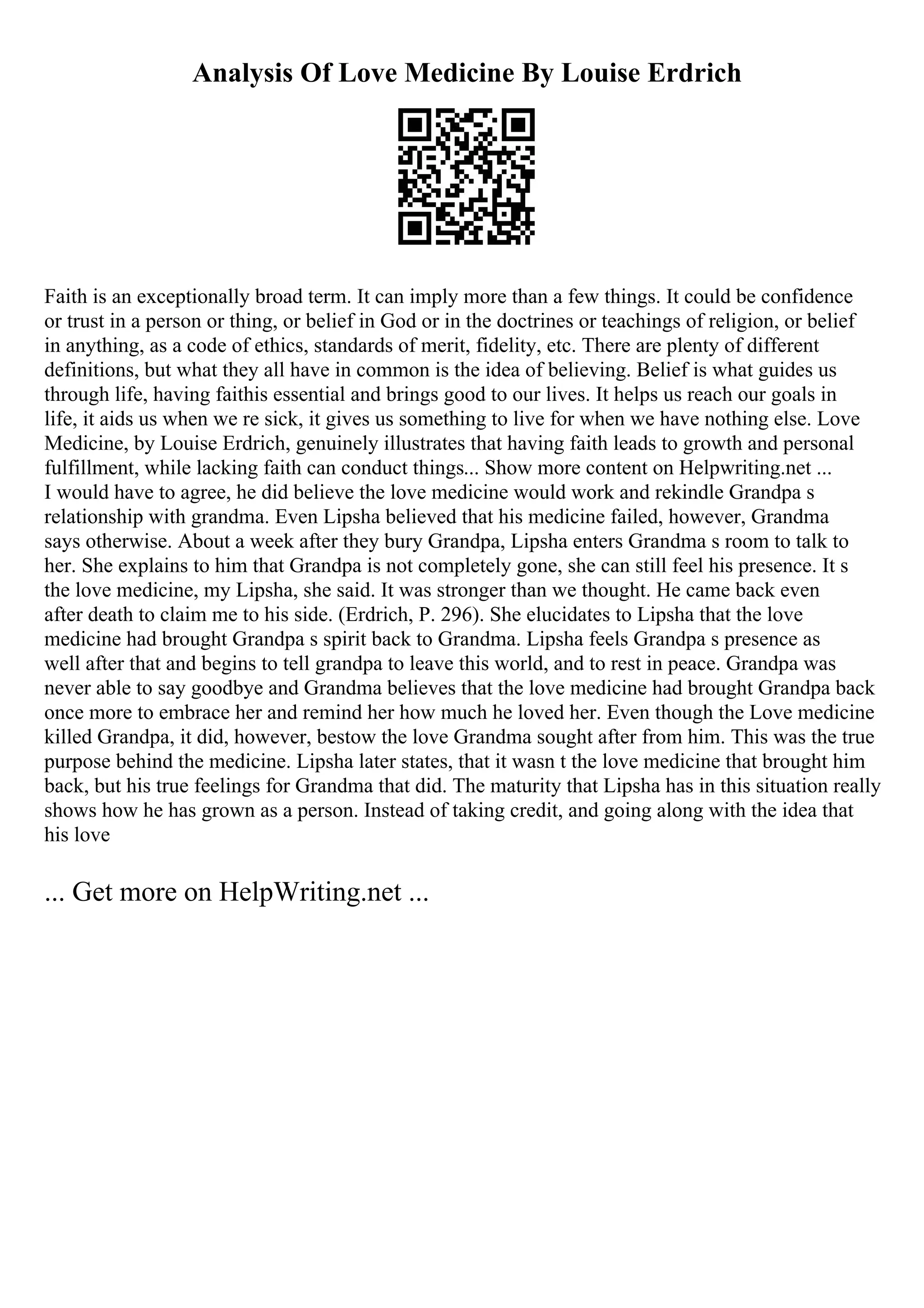 Analysis Of Love Medicine By Louise Erdrich
Faith is an exceptionally broad term. It can imply more than a few things. It could be confidence
or trust in a person or thing, or belief in God or in the doctrines or teachings of religion, or belief
in anything, as a code of ethics, standards of merit, fidelity, etc. There are plenty of different
definitions, but what they all have in common is the idea of believing. Belief is what guides us
through life, having faithis essential and brings good to our lives. It helps us reach our goals in
life, it aids us when we re sick, it gives us something to live for when we have nothing else. Love
Medicine, by Louise Erdrich, genuinely illustrates that having faith leads to growth and personal
fulfillment, while lacking faith can conduct things... Show more content on Helpwriting.net ...
I would have to agree, he did believe the love medicine would work and rekindle Grandpa s
relationship with grandma. Even Lipsha believed that his medicine failed, however, Grandma
says otherwise. About a week after they bury Grandpa, Lipsha enters Grandma s room to talk to
her. She explains to him that Grandpa is not completely gone, she can still feel his presence. It s
the love medicine, my Lipsha, she said. It was stronger than we thought. He came back even
after death to claim me to his side. (Erdrich, P. 296). She elucidates to Lipsha that the love
medicine had brought Grandpa s spirit back to Grandma. Lipsha feels Grandpa s presence as
well after that and begins to tell grandpa to leave this world, and to rest in peace. Grandpa was
never able to say goodbye and Grandma believes that the love medicine had brought Grandpa back
once more to embrace her and remind her how much he loved her. Even though the Love medicine
killed Grandpa, it did, however, bestow the love Grandma sought after from him. This was the true
purpose behind the medicine. Lipsha later states, that it wasn t the love medicine that brought him
back, but his true feelings for Grandma that did. The maturity that Lipsha has in this situation really
shows how he has grown as a person. Instead of taking credit, and going along with the idea that
his love
... Get more on HelpWriting.net ...
 
