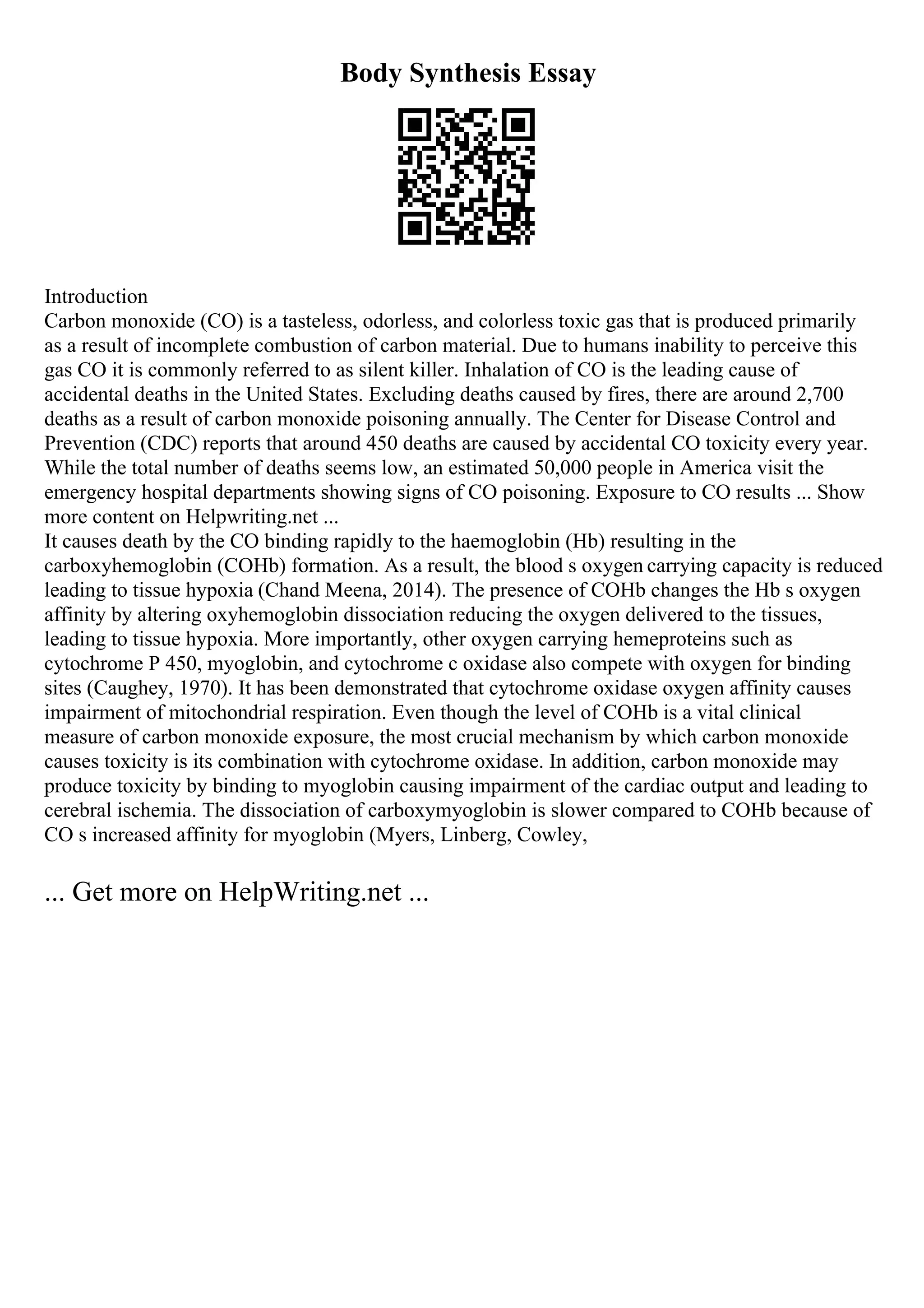 Body Synthesis Essay
Introduction
Carbon monoxide (CO) is a tasteless, odorless, and colorless toxic gas that is produced primarily
as a result of incomplete combustion of carbon material. Due to humans inability to perceive this
gas CO it is commonly referred to as silent killer. Inhalation of CO is the leading cause of
accidental deaths in the United States. Excluding deaths caused by fires, there are around 2,700
deaths as a result of carbon monoxide poisoning annually. The Center for Disease Control and
Prevention (CDC) reports that around 450 deaths are caused by accidental CO toxicity every year.
While the total number of deaths seems low, an estimated 50,000 people in America visit the
emergency hospital departments showing signs of CO poisoning. Exposure to CO results ... Show
more content on Helpwriting.net ...
It causes death by the CO binding rapidly to the haemoglobin (Hb) resulting in the
carboxyhemoglobin (COHb) formation. As a result, the blood s oxygen carrying capacity is reduced
leading to tissue hypoxia (Chand Meena, 2014). The presence of COHb changes the Hb s oxygen
affinity by altering oxyhemoglobin dissociation reducing the oxygen delivered to the tissues,
leading to tissue hypoxia. More importantly, other oxygen carrying hemeproteins such as
cytochrome P 450, myoglobin, and cytochrome c oxidase also compete with oxygen for binding
sites (Caughey, 1970). It has been demonstrated that cytochrome oxidase oxygen affinity causes
impairment of mitochondrial respiration. Even though the level of COHb is a vital clinical
measure of carbon monoxide exposure, the most crucial mechanism by which carbon monoxide
causes toxicity is its combination with cytochrome oxidase. In addition, carbon monoxide may
produce toxicity by binding to myoglobin causing impairment of the cardiac output and leading to
cerebral ischemia. The dissociation of carboxymyoglobin is slower compared to COHb because of
CO s increased affinity for myoglobin (Myers, Linberg, Cowley,
... Get more on HelpWriting.net ...
 