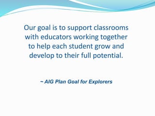 Our goal is to support classrooms
with educators working together
to help each student grow and
develop to their full potential.
~ AIG Plan Goal for Explorers
 