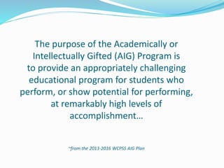 The purpose of the Academically or
Intellectually Gifted (AIG) Program is
to provide an appropriately challenging
educational program for students who
perform, or show potential for performing,
at remarkably high levels of
accomplishment…
~from the 2013-2016 WCPSS AIG Plan
 
