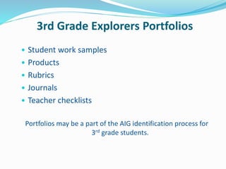 3rd Grade Explorers Portfolios
• Student work samples
• Products
• Rubrics
• Journals
• Teacher checklists
Portfolios may be a part of the AIG identification process for
3rd grade students.
 
