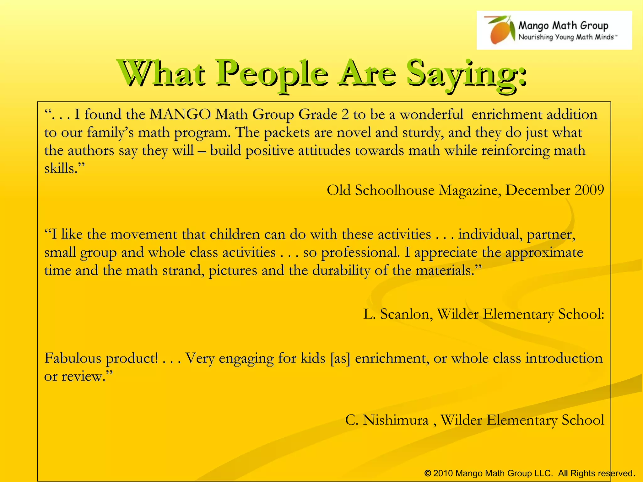 What People Are Saying: “ . . . I found the MANGO Math Group Grade 2 to be a wonderful  enrichment addition to our family’s math program. The packets are novel and sturdy, and they do just what the authors say they will – build positive attitudes towards math while reinforcing math skills.” Old Schoolhouse Magazine, December 2009 “ I like the movement that children can do with these activities . . . individual, partner, small group and whole class activities . . . so professional. I appreciate the approximate time and the math strand, pictures and the durability of the materials.” L. Scanlon, Wilder Elementary School: Fabulous product! . . . Very engaging for kids [as] enrichment, or whole class introduction or review.”  C. Nishimura , Wilder Elementary School ©  2010 Mango Math Group LLC.  All Rights reserved . 