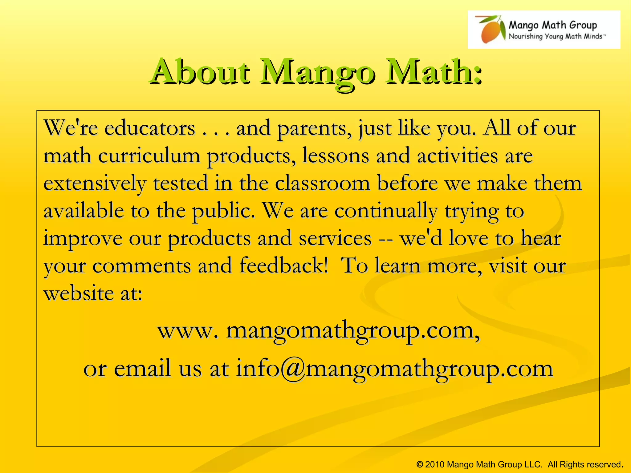 About Mango Math: We're educators . . . and parents, just like you. All of our math curriculum products, lessons and activities are extensively tested in the classroom before we make them available to the public. We are continually trying to improve our products and services -- we'd love to hear your comments and feedback!  To learn more, visit our website at:  www. mangomathgroup.com, or email us at info@mangomathgroup.com ©  2010 Mango Math Group LLC.  All Rights reserved . 