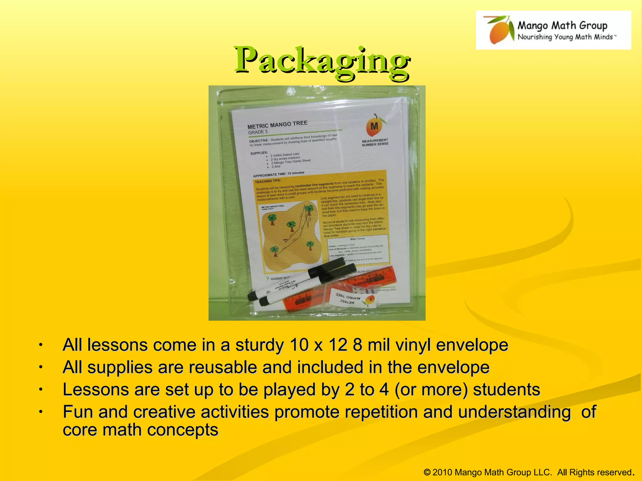 Packaging All lessons come in a sturdy 10 x 12 8 mil vinyl envelope All supplies are reusable and included in the envelope Lessons are set up to be played by 2 to 4 (or more) students Fun and creative activities promote repetition and understanding  of core math concepts ©  2010 Mango Math Group LLC.  All Rights reserved . 