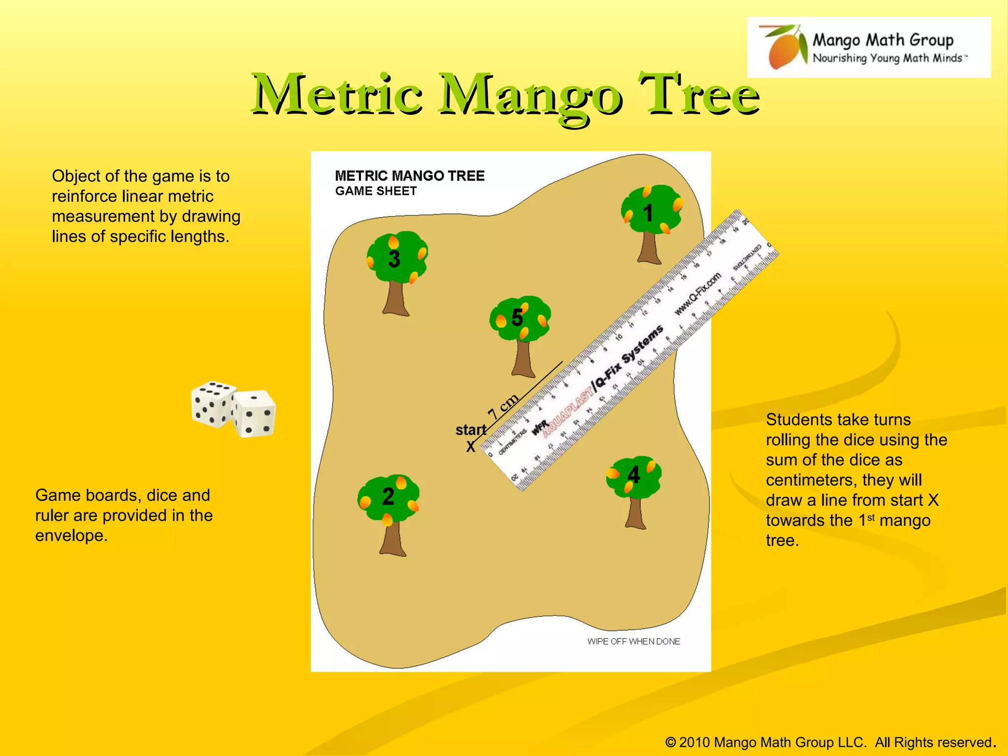 Metric Mango Tree ©  2010 Mango Math Group LLC.  All Rights reserved . Object of the game is to reinforce linear metric measurement by drawing lines of specific lengths. Game boards, dice and ruler are provided in the envelope. Students take turns rolling the dice using the sum of the dice as centimeters, they will draw a line from start X towards the 1 st  mango tree.  7 cm 
