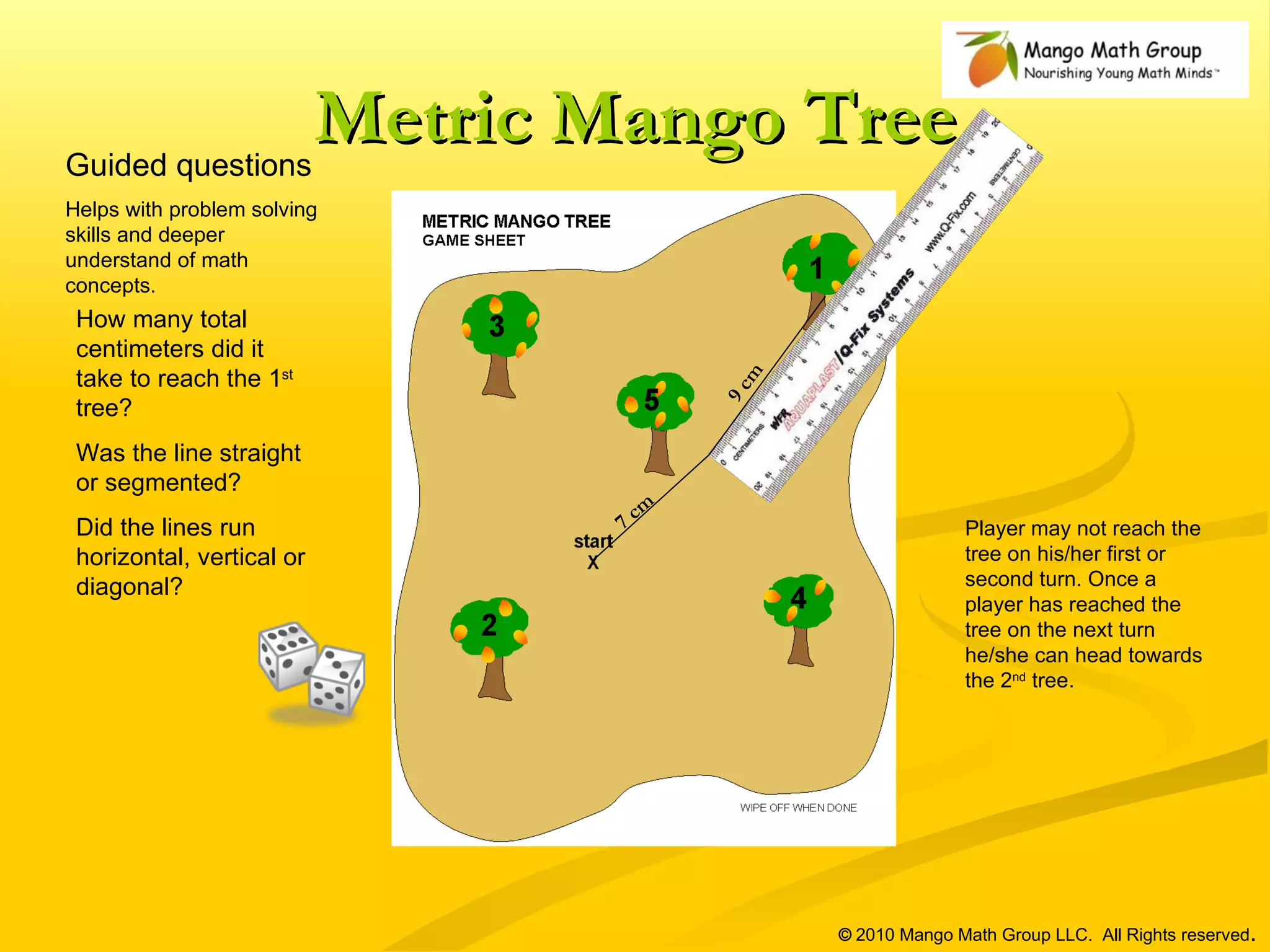Metric Mango Tree ©  2010 Mango Math Group LLC.  All Rights reserved . Guided questions Helps with problem solving skills and deeper understand of math concepts.  7 cm 9 cm Player may not reach the tree on his/her first or second turn. Once a player has reached the tree on the next turn he/she can head towards the 2 nd  tree.  How many total centimeters did it take to reach the 1 st  tree? Was the line straight or segmented? Did the lines run horizontal, vertical or diagonal? 
