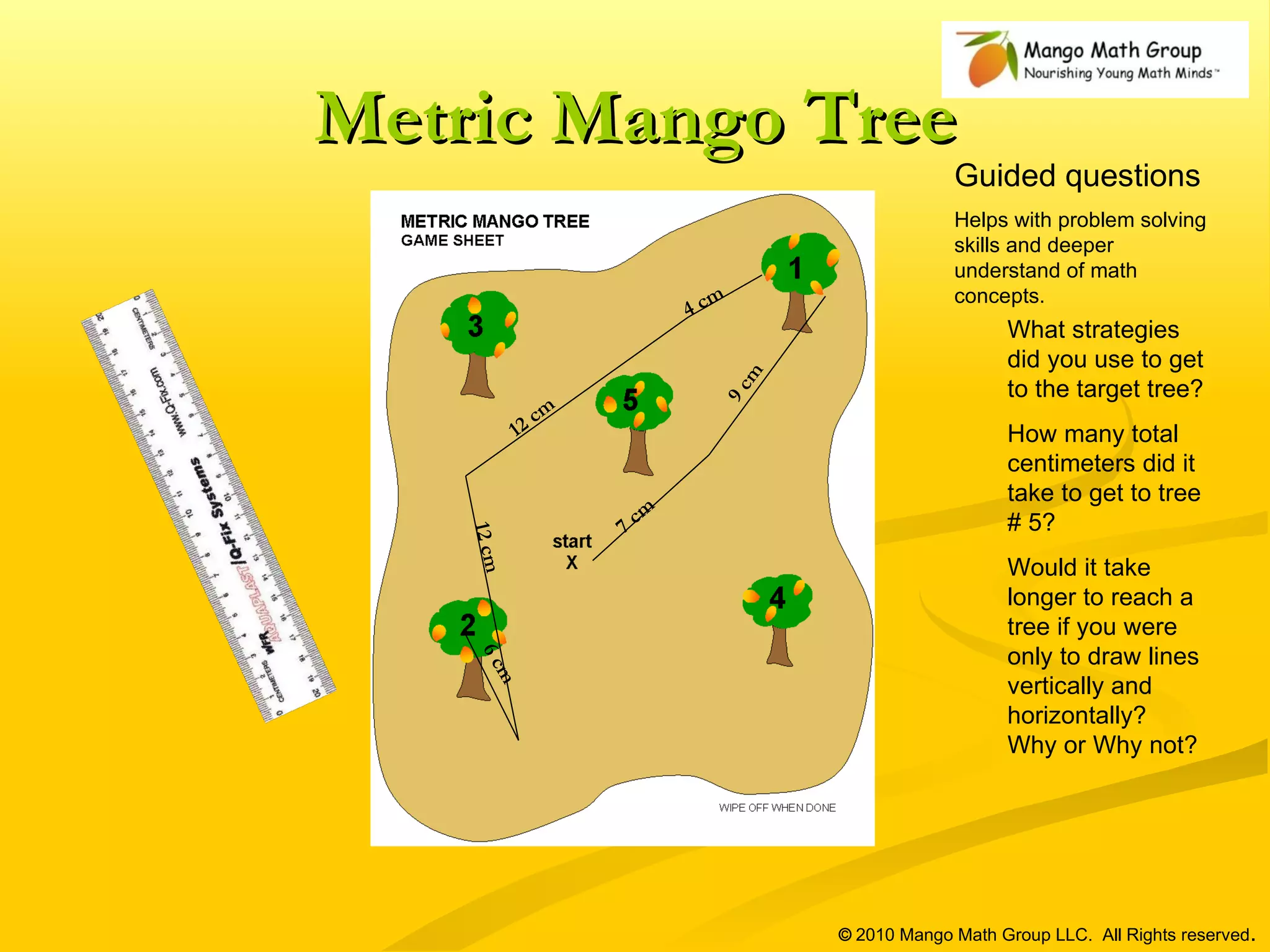 Metric Mango Tree What strategies did you use to get to the target tree? How many total centimeters did it take to get to tree # 5? Would it take longer to reach a tree if you were only to draw lines vertically and horizontally?  Why or Why not? ©  2010 Mango Math Group LLC.  All Rights reserved . Guided questions Helps with problem solving skills and deeper understand of math concepts.  7 cm 9 cm 4 cm 12 cm 12 cm 6 cm 