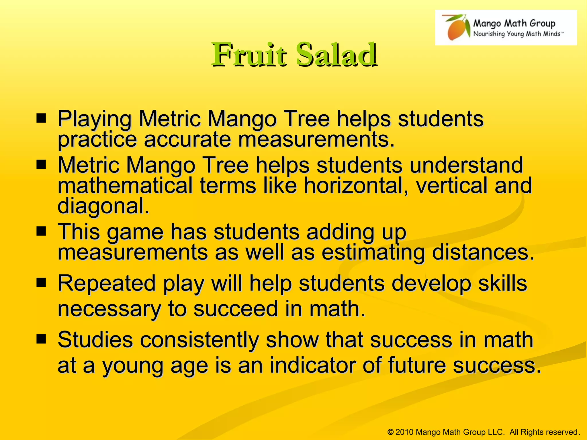 Fruit Salad Playing Metric Mango Tree helps students practice accurate measurements.  Metric Mango Tree helps students understand mathematical terms like horizontal, vertical and diagonal. This game has students adding up measurements as well as estimating distances.  Repeated play will help students develop skills necessary to succeed in math. Studies consistently show that success in math at a young age is an indicator of future success. ©  2010 Mango Math Group LLC.  All Rights reserved . 