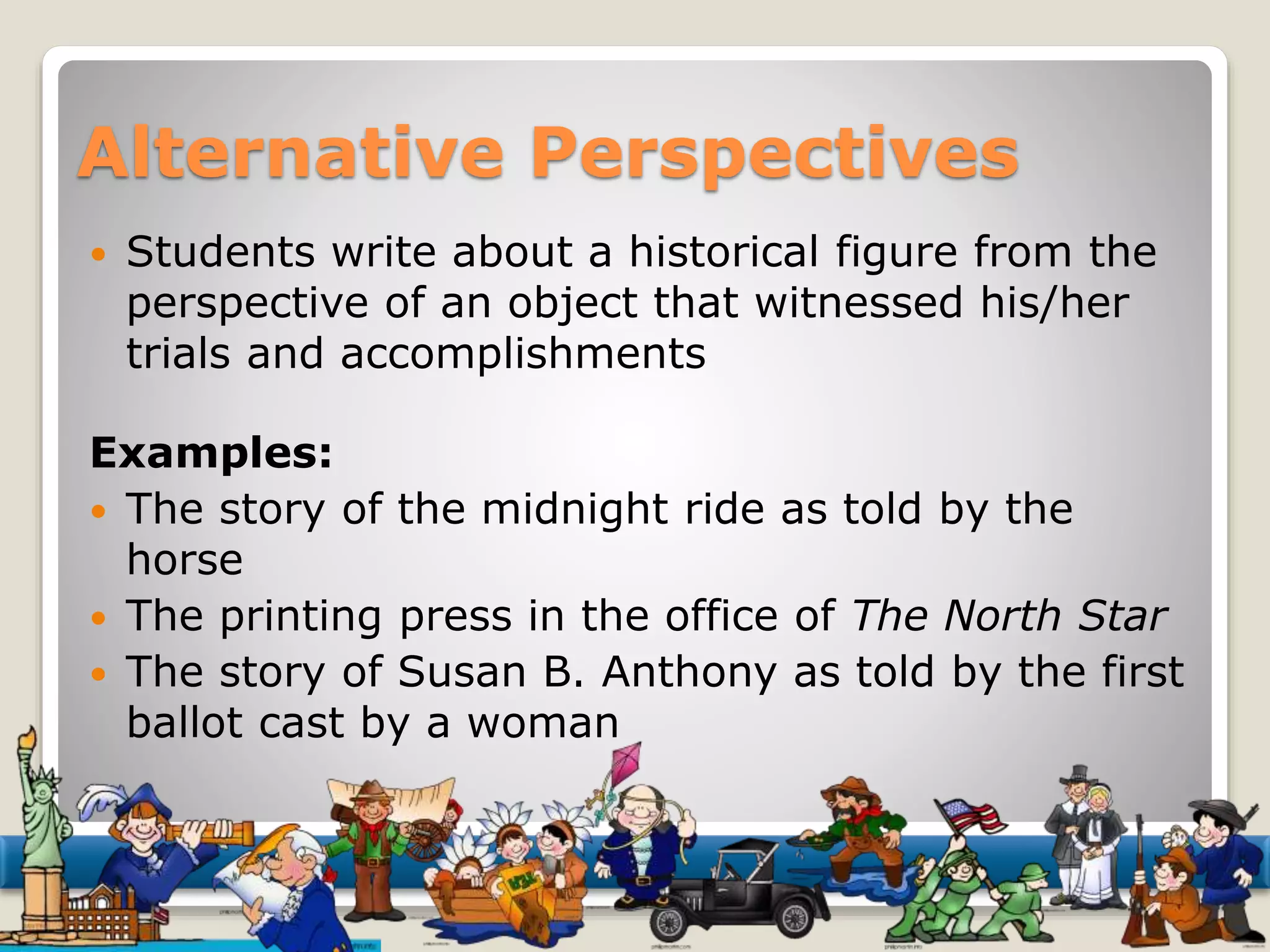Alternative Perspectives 
 Students write about a historical figure from the 
perspective of an object that witnessed his/her 
trials and accomplishments 
Examples: 
 The story of the midnight ride as told by the 
horse 
 The printing press in the office of The North Star 
 The story of Susan B. Anthony as told by the first 
ballot cast by a woman 
 