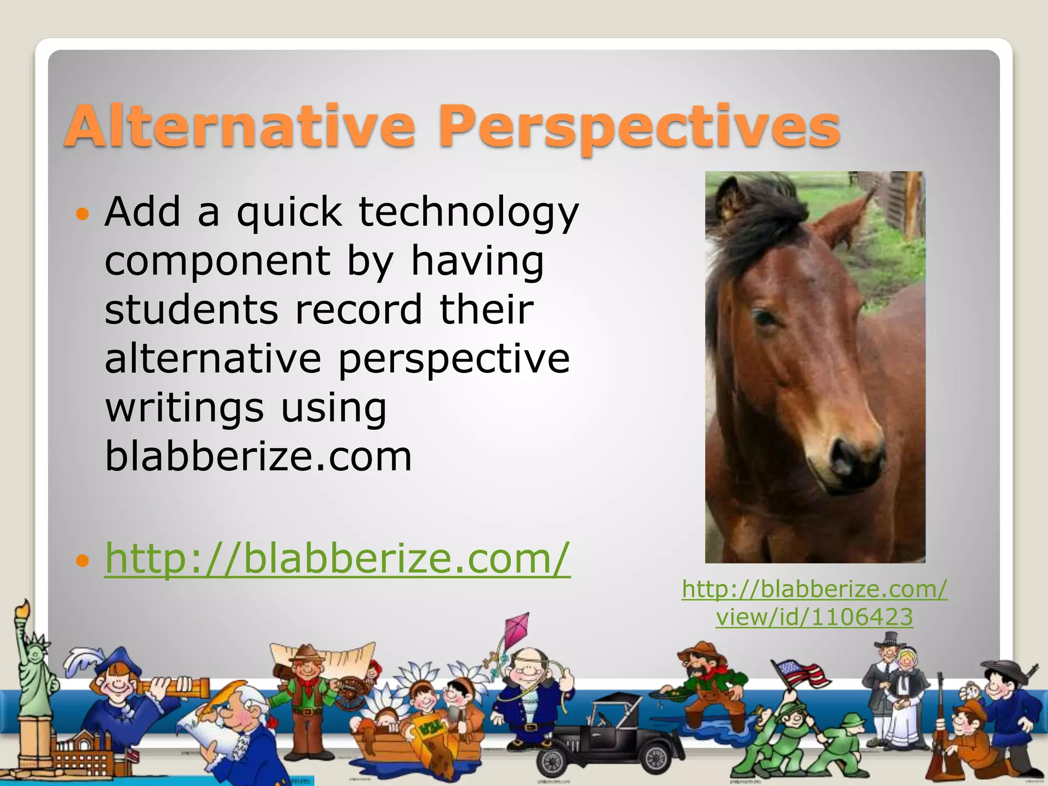 Alternative Perspectives 
 Add a quick technology 
component by having 
students record their 
alternative perspective 
writings using 
blabberize.com 
 http://blabberize.com/ 
http://blabberize.com/ 
view/id/1106423 
 