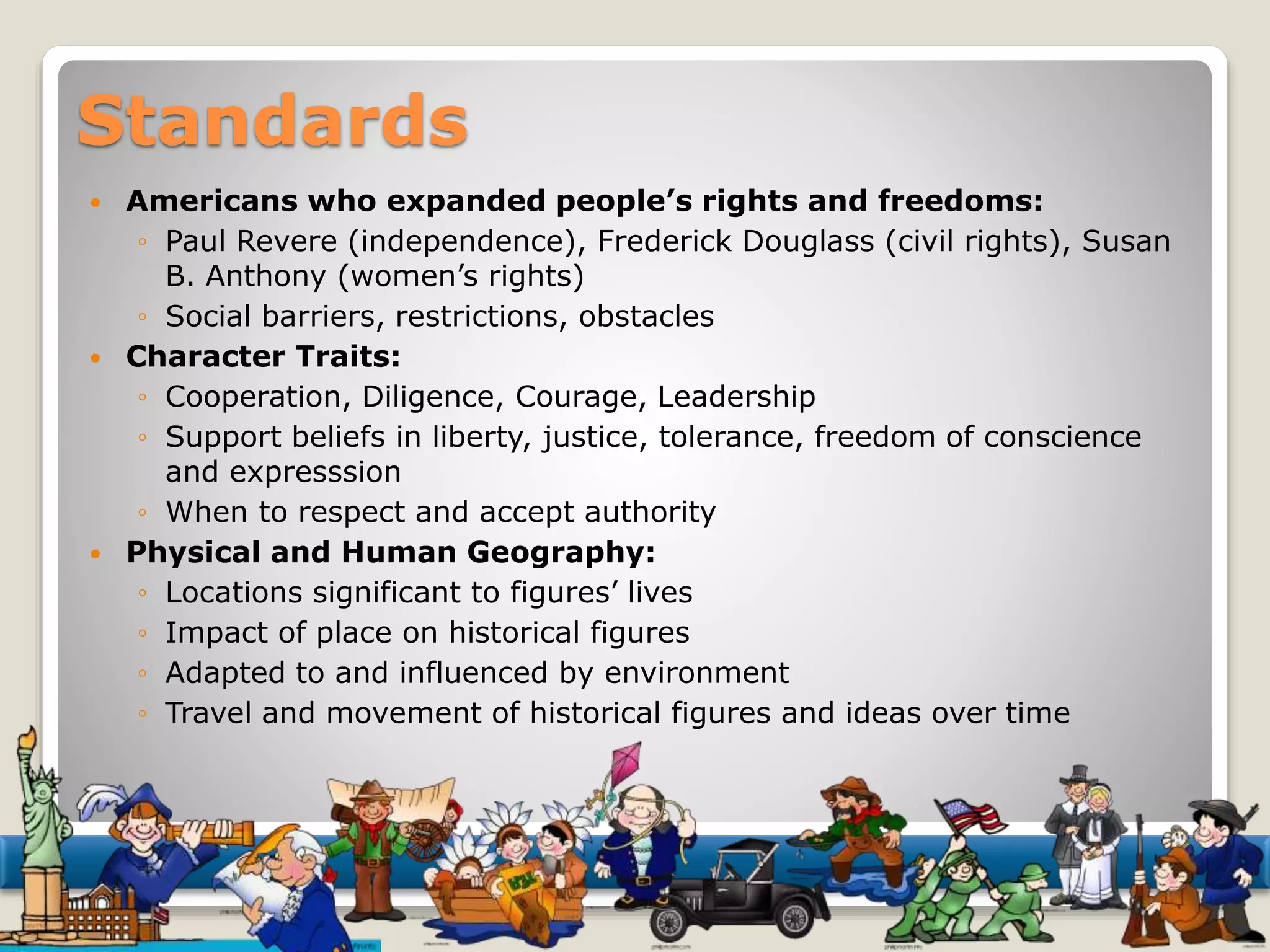 Standards 
 Americans who expanded people’s rights and freedoms: 
◦ Paul Revere (independence), Frederick Douglass (civil rights), Susan 
B. Anthony (women’s rights) 
◦ Social barriers, restrictions, obstacles 
 Character Traits: 
◦ Cooperation, Diligence, Courage, Leadership 
◦ Support beliefs in liberty, justice, tolerance, freedom of conscience 
and expresssion 
◦ When to respect and accept authority 
 Physical and Human Geography: 
◦ Locations significant to figures’ lives 
◦ Impact of place on historical figures 
◦ Adapted to and influenced by environment 
◦ Travel and movement of historical figures and ideas over time 
 