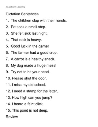 3rd grade Unit 1.1 spelling



Dictation Sentences
1. The children clap with their hands.
2. Pat took a small step.
3. She felt sick last night.
4. That rock is heavy.
5. Good luck in the game!
6. The farmer had a good crop.
7. A carrot is a healthy snack.
8. My dog made a huge mess!
9. Try not to hit your head.
10. Please shut the door.
11. I miss my old school.
12. I need a stamp for the letter.
13. How high can you jump?
14. I heard a faint click.
15. This pond is not deep.
Review
 