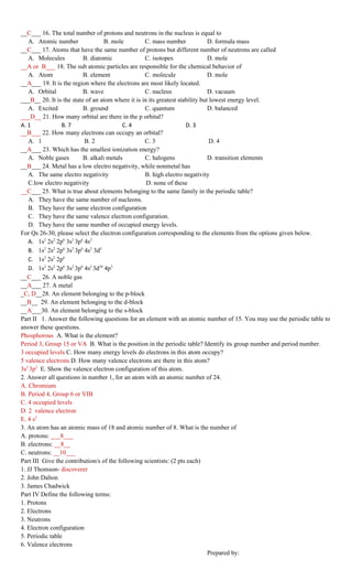 __C___ 16. The total number of protons and neutrons in the nucleus is equal to
   A. Atomic number                B. mole         C. mass number              D. formula mass
__C___ 17. Atoms that have the same number of protons but different number of neutrons are called
   A. Molecules           B. diatomic              C. isotopes                 D. mole
__A or B___ 18. The sub atomic particles are responsible for the chemical behavior of
   A. Atom                B. element               C. molecule                 D. mole
__A___ 19. It is the region where the electrons are most likely located.
   A. Orbital             B. wave                  C. nucleus                  D. vacuum
___B__ 20. It is the state of an atom where it is in its greatest stability but lowest energy level.
   A. Excited             B. ground                C. quantum                  D. balanced
___D__ 21. How many orbital are there in the p orbital?
A. 1             B. 7                     C. 4                       D. 3
__B___ 22. How many electrons can occupy an orbital?
   A. 1                   B. 2                     C. 3                         D. 4
__A___ 23. Which has the smallest ionization energy?
   A. Noble gases         B. alkali metals         C. halogens                 D. transition elements
__B___ 24. Metal has a low electro negativity, while nonmetal has
   A. The same electro negativity                  B. high electro negativity
   C.low electro negativity                         D. none of these
__C___ 25. What is true about elements belonging to the same family in the periodic table?
   A. They have the same number of nucleons.
   B. They have the same electron configuration
   C. They have the same valence electron configuration.
   D. They have the same number of occupied energy levels.
For Qs 26-30, please select the electron configuration corresponding to the elements from the options given below.
   A. 1s2 2s2 2p6 3s2 3p6 4s2
   B. 1s2 2s2 2p6 3s2 3p6 4s2 3d5
   C. 1s2 2s2 2p6
   D. 1s2 2s2 2p6 3s2 3p6 4s2 3d10 4p3
__C___ 26. A noble gas
__A___ 27. A metal
_C, D__28. An element belonging to the p-block
__B__ 29. An element belonging to the d-block
__A___30. An element belonging to the s-block
Part II 1. Answer the following questions for an element with an atomic number of 15. You may use the periodic table to
answer these questions.
Phosphorous A. What is the element?
Period 3, Group 15 or VA B. What is the position in the periodic table? Identify its group number and period number.
3 occupied levels C. How many energy levels do electrons in this atom occupy?
5 valence electrons D. How many valence electrons are there in this atom?
3s2 3p3 E. Show the valence electron configuration of this atom.
2. Answer all questions in number 1, for an atom with an atomic number of 24.
A. Chromium
B. Period 4, Group 6 or VIB
C. 4 occupied levels
D. 2 valence electron
E. 4 s2
3. An atom has an atomic mass of 18 and atomic number of 8. What is the number of
A. protons: ___8___
B. electrons: __8__
C. neutrons: __10___
Part III Give the contribution/s of the following scientists: (2 pts each)
1. JJ Thomson- discoverer
2. John Dalton
3. James Chadwick
Part IV Define the following terms:
1. Protons
2. Electrons
3. Neutrons
4. Electron configuration
5. Periodic table
6. Valence electrons
                                                                               Prepared by:
 