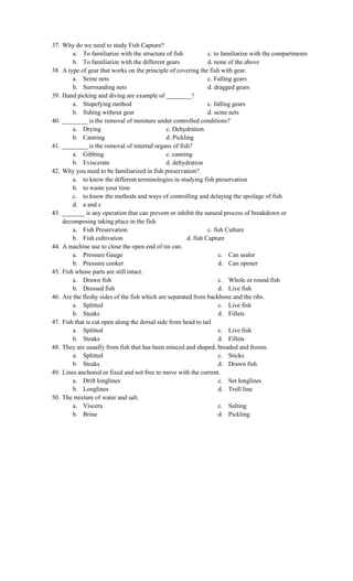 37. Why do we need to study Fish Capture?
a. To familiarize with the structure of fish c. to familiarize with the compartments
b. To familiarize with the different gears d. none of the above
38. A type of gear that works on the principle of covering the fish with gear.
a. Seine nets c. Falling gears
b. Surrounding nets d. dragged gears
39. Hand picking and diving are example of ________?
a. Stupefying method c. falling gears
b. fishing without gear d. seine nets
40. ________ is the removal of moisture under controlled conditions?
a. Drying c. Dehydration
b. Canning d. Pickling
41. ________ is the removal of internal organs of fish?
a. Gibbing c. canning
b. Eviscerate d. dehydration
42. Why you need to be familiarized in fish preservation?
a. to know the different terminologies in studying fish preservation
b. to waste your time
c. to know the methods and ways of controlling and delaying the spoilage of fish
d. a and c
43. _______ is any operation that can prevent or inhibit the natural process of breakdown or
decomposing taking place in the fish.
a. Fish Preservation c. fish Culture
b. Fish cultivation d. fish Capture
44. A machine use to close the open end of tin can.
a. Pressure Gauge
b. Pressure cooker
c. Can sealer
d. Can opener
45. Fish whose parts are still intact.
a. Drawn fish
b. Dressed fish
c. Whole or round fish
d. Live fish
46. Are the fleshy sides of the fish which are separated from backbone and the ribs.
a. Splitted
b. Steaks
c. Live fish
d. Fillets
47. Fish that is cut open along the dorsal side from head to tail
a. Splitted
b. Steaks
c. Live fish
d. Fillets
48. They are usually from fish that has been minced and shaped, breaded and frozen.
a. Splitted
b. Steaks
c. Sticks
d. Drawn fish
49. Lines anchored or fixed and not free to move with the current.
a. Drift longlines
b. Longlines
c. Set longlines
d. Troll line
50. The mixture of water and salt.
a. Viscera
b. Brine
c. Salting
d. Pickling
 