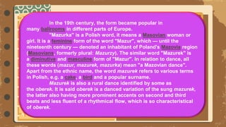 In the 19th century, the form became popular in
many ballrooms in different parts of Europe.
"Mazurka" is a Polish word, it means a Masovian woman or
girl. It is a feminine form of the word "Mazur", which — until the
nineteenth century — denoted an inhabitant of Poland's Mazovia region
(Masovians, formerly plural: Mazurzy). The similar word "Mazurek" is
a diminutive and masculine form of "Mazur". In relation to dance, all
these words (mazur, mazurek, mazurka) mean "a Mazovian dance".
Apart from the ethnic name, the word mazurek refers to various terms
in Polish, e.g. a cake, a bird and a popular surname.
Mazurek is also a rural dance identified by some as
the oberek. It is said oberek is a danced variation of the sung mazurek,
the latter also having more prominent accents on second and third
beats and less fluent of a rhythmical flow, which is so characteristical
of oberek.
 