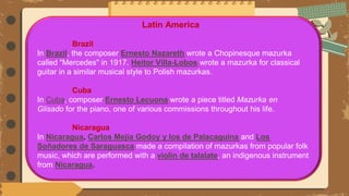 Latin America
Brazil
In Brazil, the composer Ernesto Nazareth wrote a Chopinesque mazurka
called "Mercedes" in 1917. Heitor Villa-Lobos wrote a mazurka for classical
guitar in a similar musical style to Polish mazurkas.
Cuba
In Cuba, composer Ernesto Lecuona wrote a piece titled Mazurka en
Glisado for the piano, one of various commissions throughout his life.
Nicaragua
In Nicaragua, Carlos Mejía Godoy y los de Palacaguina and Los
Soñadores de Saraguasca made a compilation of mazurkas from popular folk
music, which are performed with a violin de talalate, an indigenous instrument
from Nicaragua.
 