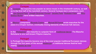 —
Curaçao
In Curaçao the mazurka was popular as dance music in the nineteenth century, as well
as in the first half of the twentieth century. Several Curaçao-born composers, such
as Jan Gerard Palm, Joseph Sickman Corsen, Jacobo Palm, Rudolph Palm and Wim
Statius Muller, have written mazurkas.
Mexico
In Mexico, composers Ricardo Castro and Manuel M Ponce wrote mazurkas for the
piano in a Chopin fashion, eventually mixing elements of Mexican folk dances.
Philippines
In the Philippines, the mazurka is a popular form of traditional dance. The Mazurka
Boholana is one well-known Filipino mazurka.
Portugal
In Portugal the mazurka became one of the most popular traditional European dances
through the first years of the annual Andanças, a traditional dances festival held
nearby Castelo de Vide.
 