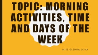 TOPIC: MORNING
ACTIVITIES, TIME
AND DAYS OF THE
WEEK
M I S S G L E N D A L E I VA
 