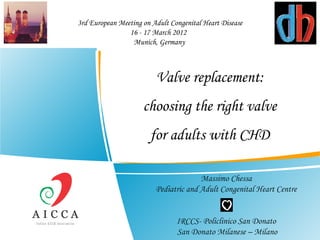 3rd European Meeting on Adult Congenital Heart Disease
                16 - 17 March 2012 
                 Munich, Germany



                         Valve replacement:
                     choosing the right valve
                       for adults with CHD

                                       Massimo Chessa
                         Pediatric and Adult Congenital Heart Centre


                                IRCCS- Policlinico San Donato
                                San Donato Milanese – Milano
 