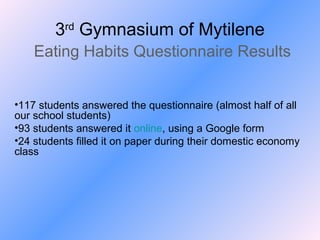 3rd Gymnasium of Mytilene
Eating Habits Questionnaire Results
•117 students answered the questionnaire (almost half of all
our school students)
•93 students answered it online, using a Google form
•24 students filled it on paper during their domestic economy
class

 