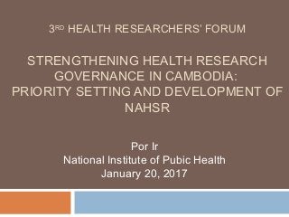 3RD
HEALTH RESEARCHERS’ FORUM
STRENGTHENING HEALTH RESEARCH
GOVERNANCE IN CAMBODIA:
PRIORITY SETTING AND DEVELOPMENT OF
NAHSR
Por Ir
National Institute of Pubic Health
January 20, 2017
 