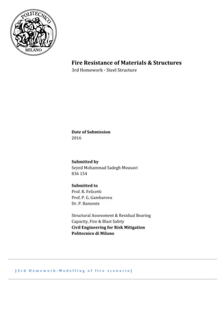 Fire Resistance of Materials & Structures
3rd Homework - Steel Structure
Date of Submission
2016
Submitted by
Seyed Mohammad Sadegh Mousavi
836 154
Submitted to
Prof. R. Felicetti
Prof. P. G. Gambarova
Dr. P. Bamonte
Structural Assessment & Residual Bearing
Capacity, Fire & Blast Safety
Civil Engineering for Risk Mitigation
Politecnico di Milano
[ 3 r d H o m e w o r k - M o d e l l i n g o f f i r e s c e n a r i o ]
 