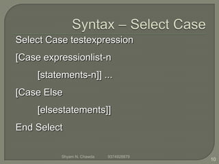 Select Case testexpression
[Case expressionlist-n
[statements-n]] ...
[Case Else
[elsestatements]]
End Select
10
Shyam N. Chawda 9374928879
 