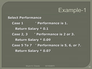 Select Performance
Case 1 ' Performance is 1.
Return Salary * 0.1
Case 2, 3 ' Performance is 2 or 3.
Return Salary * 0.09
Case 5 To 7 ' Performance is 5, 6, or 7.
Return Salary * 0.07
11
Shyam N. Chawda 9374928879
 